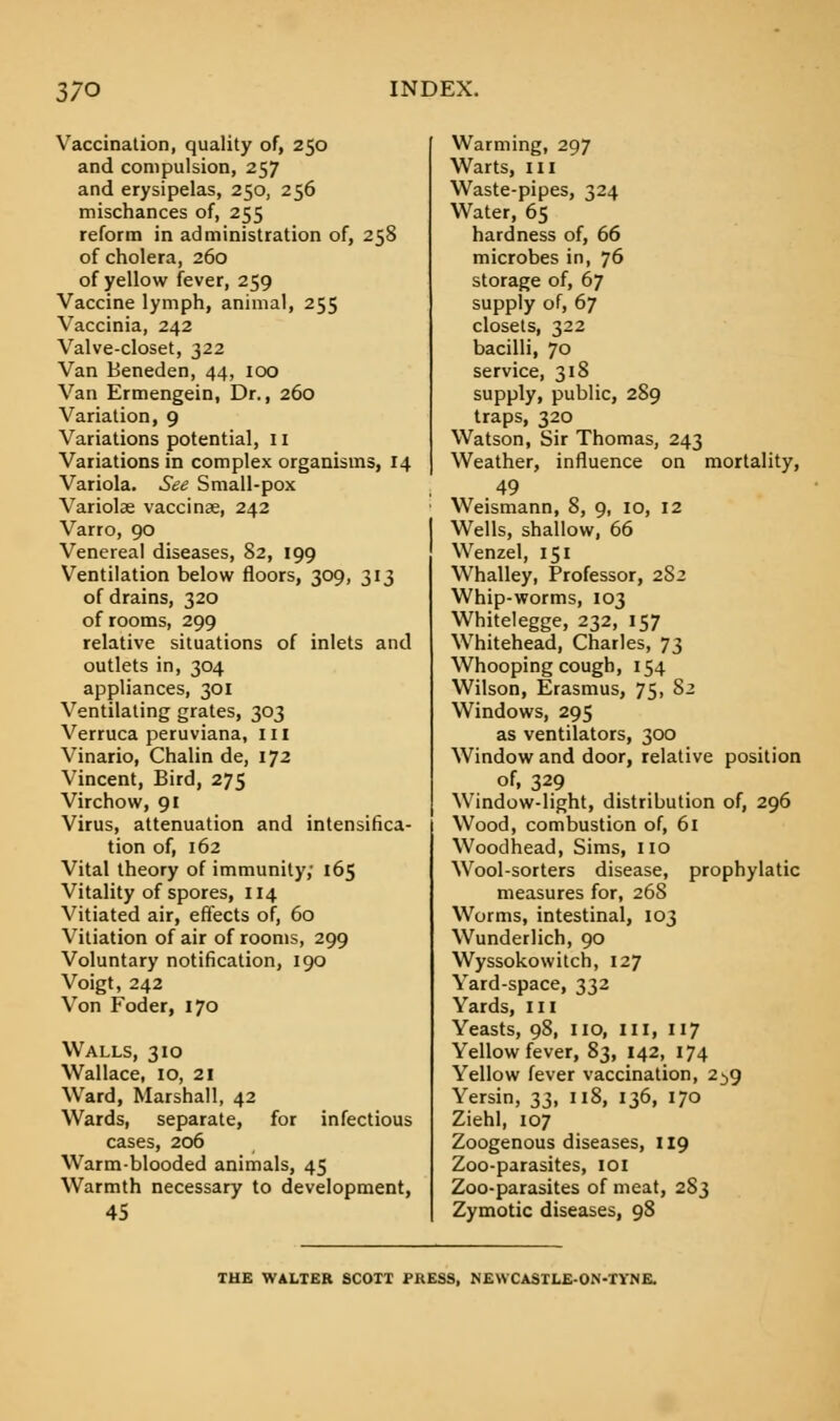 Vaccination, quality of, 250 and compulsion, 257 and erysipelas, 250, 256 mischances of, 255 reform in administration of, 258 of cholera, 260 of yellow fever, 259 Vaccine lymph, animal, 255 Vaccinia, 242 Valve-closet, 322 Van Beneden, 44, 100 Van Ermengein, Dr., 260 Variation, 9 Variations potential, 11 Variations in complex organisms, 14 Variola. See Small-pox Variolae vaccinae, 242 Varro, 90 Venereal diseases, 82, 199 Ventilation below floors, 309, 313 of drains, 320 of rooms, 299 relative situations of inlets and outlets in, 304 appliances, 301 Ventilating grates, 303 Verruca peruviana, in Vinario, Chalin de, 172 Vincent, Bird, 275 Virchow, 91 Virus, attenuation and intensifica- tion of, 162 Vital theory of immunity; 165 Vitality of spores, 114 Vitiated air, effects of, 60 Vitiation of air of rooms, 299 Voluntary notification, 190 Voigt, 242 Von Foder, 170 Walls, 310 Wallace, 10, 21 Ward, Marshall, 42 Wards, separate, for infectious cases, 206 Warm-blooded animals, 45 Warmth necessary to development, 45 Warming, 297 Warts, III Waste-pipes, 324 Water, 65 hardness of, 66 microbes in, 76 storage of, 67 supply of, 67 closets, 322 bacilli, 70 service, 318 supply, public, 289 traps, 320 Watson, Sir Thomas, 243 Weather, influence on mortality, 49 Weismann, 8, 9, 10, 12 Wells, shallow, 66 Wenzel, 151 Whalley, Professor, 282 Whip-worms, 103 Whitelegge, 232, 157 Whitehead, Charles, 73 Whooping cough, 154 Wilson, Erasmus, 75, S2 Windows, 295 as ventilators, 300 Window and door, relative position of, 329 Window-light, distribution of, 296 Wood, combustion of, 61 Woodhead, Sims, no Wool-sorters disease, prophylatic measures for, 268 Worms, intestinal, 103 Wunderlich, 90 Wyssokowitch, 127 Yard-space, 332 Yards, III Yeasts, 98, no, III, 117 Yellow fever, 83, 142, 174 Yellow fever vaccination, 2^9 Yersin, 33, 118, 136, 170 Ziehl, 107 Zoogenous diseases, 119 Zoo-parasites, 101 Zoo-parasites of meat, 283 Zymotic diseases, 98 THE WALTER SCOTT PRESS, NEWCASTLEON-TYNE.