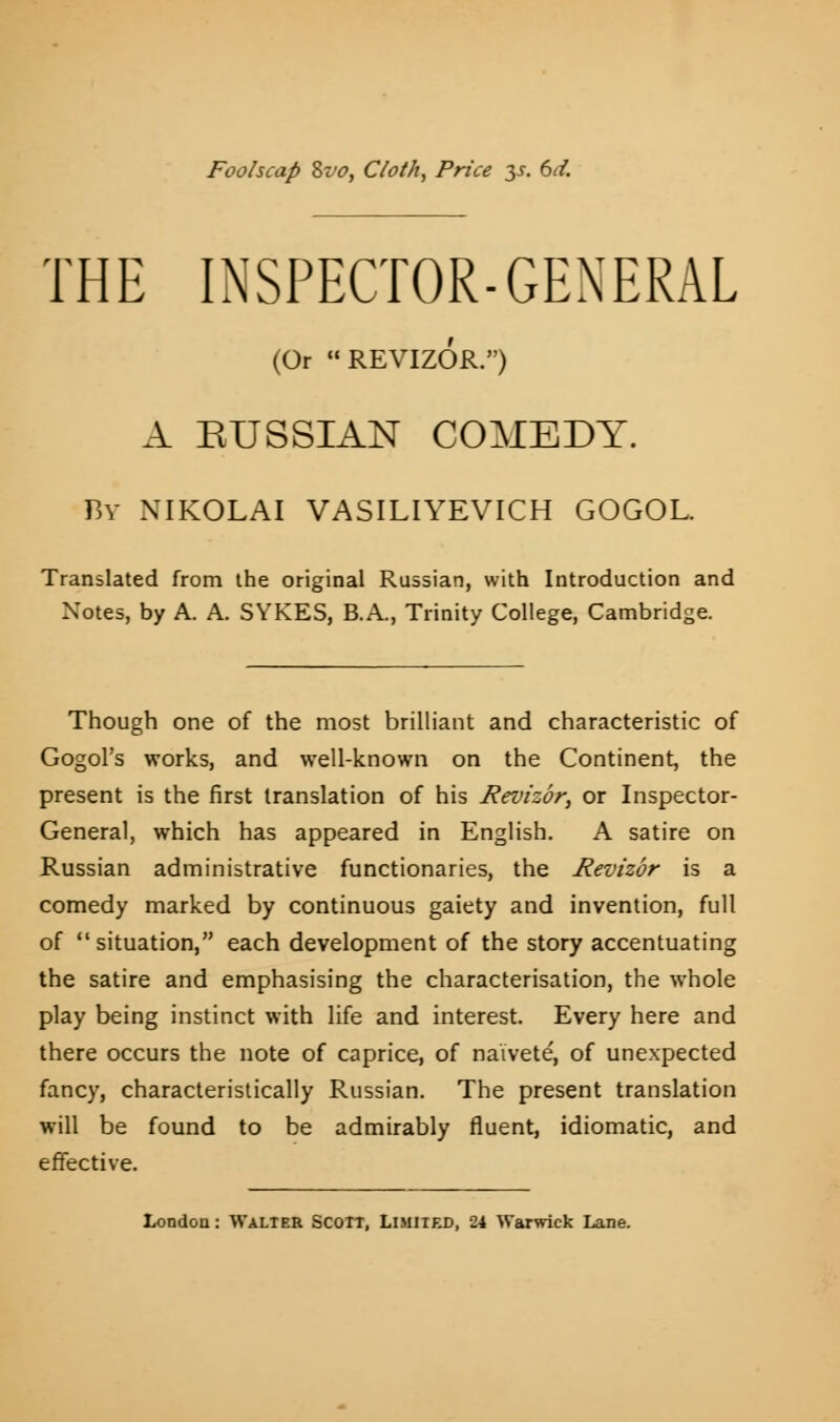 Foolscap Zvo, Cloth, Price 3s. 6d. THE INSPECTOR-GENERAL (Or REVIZOR.) A EUSSIAN COMEDY. By NIKOLAI VASILIYEVICH GOGOL. Translated from the original Russian, with Introduction and Notes, by A. A. SYKES, B.A., Trinity College, Cambridge. Though one of the most brilliant and characteristic of Gogol's works, and well-known on the Continent, the present is the first translation of his Revizbr, or Inspector- General, which has appeared in English. A satire on Russian administrative functionaries, the Revizbr is a comedy marked by continuous gaiety and invention, full of situation, each development of the story accentuating the satire and emphasising the characterisation, the whole play being instinct with life and interest. Every here and there occurs the note of caprice, of naivete, of unexpected fancy, characteristically Russian. The present translation will be found to be admirably fluent, idiomatic, and effective. London: Walter Scoit, Limited, 24 Warwick Lane.