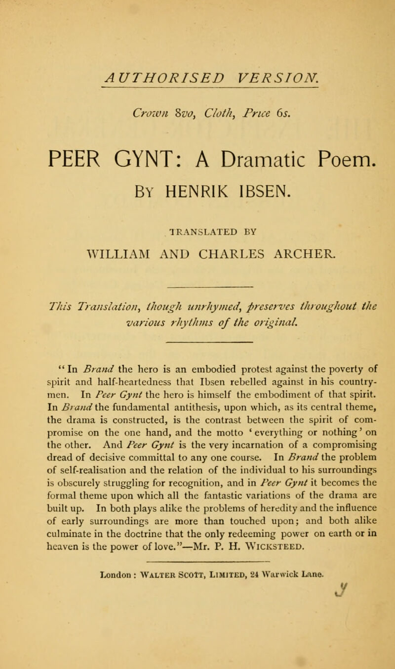 AUTHORISED VERSION. Crown 8vo, Cloth, Price 6s. PEER GYNT: A Dramatic Poem. BY HENRIK IBSEN. TRANSLATED BY WILLIAM AND CHARLES ARCHER. This Translation, though unrhymed, preserves throughout the various rhythms of the original. In Brand the hero is an embodied protest against the poverty of spirit and half-heartedness that Ibsen rebelled against in his country- men. In Peer Gynt the hero is himself the embodiment of that spirit. In Brand the fundamental antithesis, upon which, as its central theme, the drama is constructed, is the contrast between the spirit of com- promise on the one hand, and the motto ' everything or nothing' on the other. And Peer Gynt is the very incarnation of a compromising dread of decisive committal to any one course. In Brand the problem of self-realisation and the relation of the individual to his surroundings is obscurely struggling for recognition, and in Peer Gynt it becomes the formal theme upon which all the fantastic variations of the drama are built up. In both plays alike the problems of heredity and the influence of early surroundings are more than touched upon; and both alike culminate in the doctrine that the only redeeming power on earth or in heaven is the power of love.—Mr. P. H. Wicksteed. London : Walter Scott, Limited, 24 Warwick Lane. J