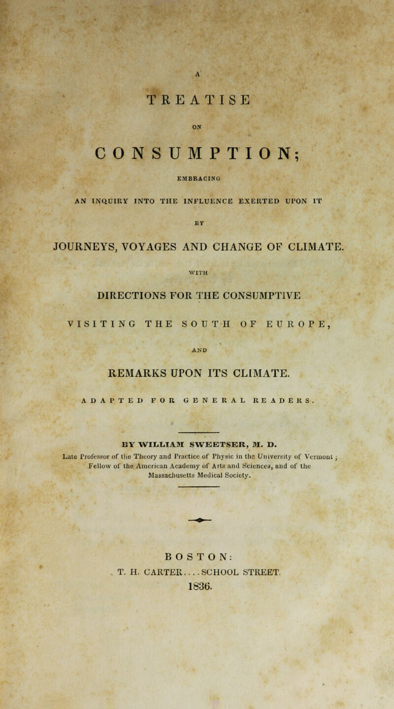 TREATISE ON CONSUMPTION; EMBRACING AN INQUIRY INTO THE INFLUENCE EXERTED UPON IT BV JOURNEYS, VOYAGES AND CHANGE OF CLIMATE. WITH DIRECTIONS FOR THE CONSUMPTIVE VISITING THE SOUTH OF EUROPE, AND REMARKS UPON ITS CLIMATE. ADAPTED FOR GENERAL READERS. BY WILLIAM SWEETSER, M. D. Late Professor or the Theory and Practice of Physic in the University of Vermont , Fellow of the American Academy of Arts and Sciences, and of the Massachusetts Medical Society. BOSTON: T. H. CARTER.... SCHOOL STREET. 1836.