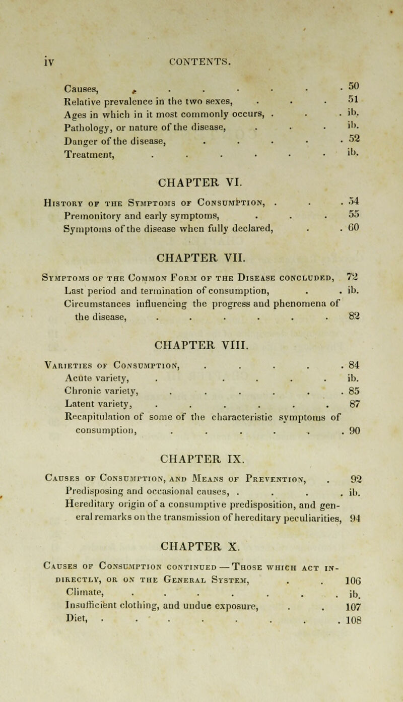 Causes, „ . . • • • • *™ Relative prevalence in the two sexes, . . .51 Ages in which in it most commonly occurs, . . . ib. Pathology, or nature of the disease, . . ■ >'>. Danger of the disease, . . . • • * Treatment, ....-• 'u- CHAPTER VI. History of the Symptoms or Consumption, . . .54 Premonitory and early symptoms, . . .55 Symptoms of the disease when fully declared, . .GO CHAPTER VII. Symptoms of the Common Form of the Disease concluded, 72 Last period and termination of consumption, . . ib. Circumstances influencing the progress and phenomena of the disease, ...... 82 CHAPTER VIII. Varieties of Consumption, . . . . .84 Acute variety, . ib. Chronic variety, . . . . . .85 Latent variety, ...... 87 Recapitulation of some of the characteristic symptoms of consumption, . . . . , .90 CHAPTER IX. Causes of Consumption, and Means of Prevention, . 92 Predisposing and occasional causes, .... ib. Hereditary origin of a consumptive predisposition, and gen- eral remarks on the transmission of hereditary peculiarities, 94 CHAPTER X. Causes of Consumption continued—Those which act in- directly, or on the General System, . . 106 Climate, ... . . . . ib Insufficient clothing, and undue exposure, . . 107 Diet, • . . . . . . .108