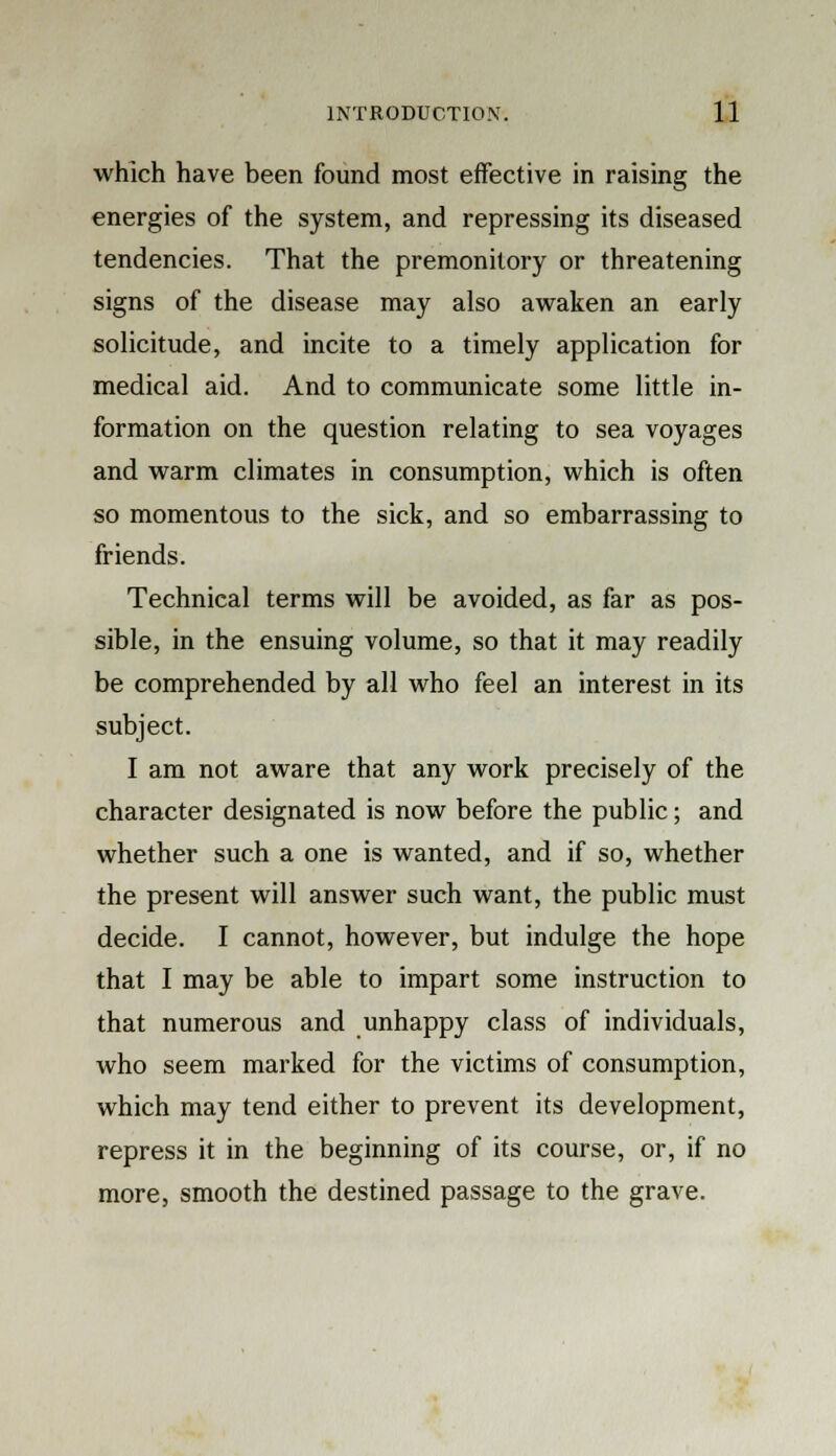 which have been found most effective in raising the energies of the system, and repressing its diseased tendencies. That the premonitory or threatening signs of the disease may also awaken an early solicitude, and incite to a timely application for medical aid. And to communicate some little in- formation on the question relating to sea voyages and warm climates in consumption, which is often so momentous to the sick, and so embarrassing to friends. Technical terms will be avoided, as far as pos- sible, in the ensuing volume, so that it may readily be comprehended by all who feel an interest in its subject. I am not aware that any work precisely of the character designated is now before the public; and whether such a one is wanted, and if so, whether the present will answer such want, the public must decide. I cannot, however, but indulge the hope that I may be able to impart some instruction to that numerous and unhappy class of individuals, who seem marked for the victims of consumption, which may tend either to prevent its development, repress it in the beginning of its course, or, if no more, smooth the destined passage to the grave.