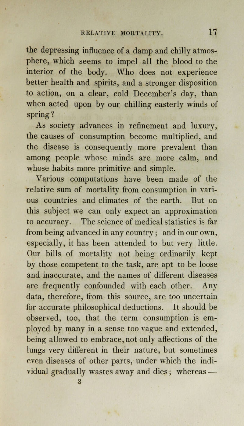 the depressing influence of a damp and chilly atmos- phere, which seems to impel all the blood to the interior of the body. Who does not experience better health and spirits, and a stronger disposition to action, on a clear, cold December's day, than when acted upon by our chilling easterly winds of spring ? As society advances in refinement and luxury, the causes of consumption become multiplied, and the disease is consequently more prevalent than among people whose minds are more calm, and whose habits more primitive and simple. Various computations have been made of the relative sum of mortality from consumption in vari- ous countries and climates of the earth. But on this subject we can only expect an approximation to accuracy. The science of medical statistics is far from being advanced in any country; and in our own, especially, it has been attended to but very little. Our bills of mortality not being ordinarily kept by those competent to the task, are apt to be loose and inaccurate, and the names of different diseases are frequently confounded with each other. Any data, therefore, from this source, are too uncertain for accurate philosophical deductions. It should be observed, too, that the term consumption is em- ployed by many in a sense too vague and extended, being allowed to embrace, not only affections of the lungs very different in their nature, but sometimes even diseases of other parts, under which the indi- vidual gradually wastes away and dies ; whereas — 3