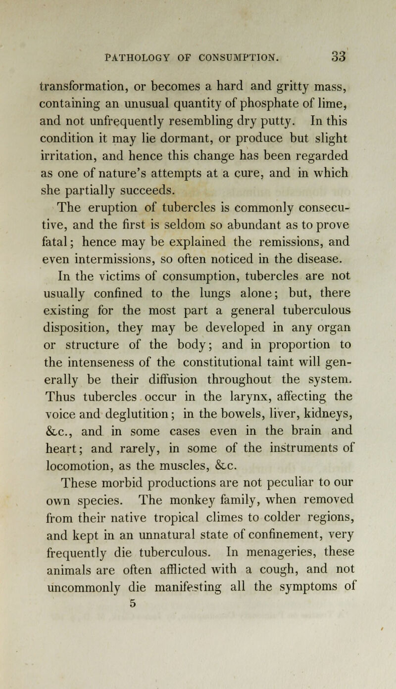 transformation, or becomes a hard and gritty mass, containing an unusual quantity of phosphate of lime, and not unfrequently resembling dry putty. In this condition it may lie dormant, or produce but slight irritation, and hence this change has been regarded as one of nature's attempts at a cure, and in which she partially succeeds. The eruption of tubercles is commonly consecu- tive, and the first is seldom so abundant as to prove fatal; hence may be explained the remissions, and even intermissions, so often noticed in the disease. In the victims of consumption, tubercles are not usually confined to the lungs alone; but, there existing for the most part a general tuberculous disposition, they may be developed in any organ or structure of the body; and in proportion to the intenseness of the constitutional taint will gen- erally be their diffusion throughout the system. Thus tubercles occur in the larynx, affecting the voice and deglutition; in the bowels, liver, kidneys, &c, and in some cases even in the brain and heart; and rarely, in some of the instruments of locomotion, as the muscles, &c. These morbid productions are not peculiar to our own species. The monkey family, when removed from their native tropical climes to colder regions, and kept in an unnatural state of confinement, very frequently die tuberculous. In menageries, these animals are often afflicted with a cough, and not uncommonly die manifesting all the symptoms of 5