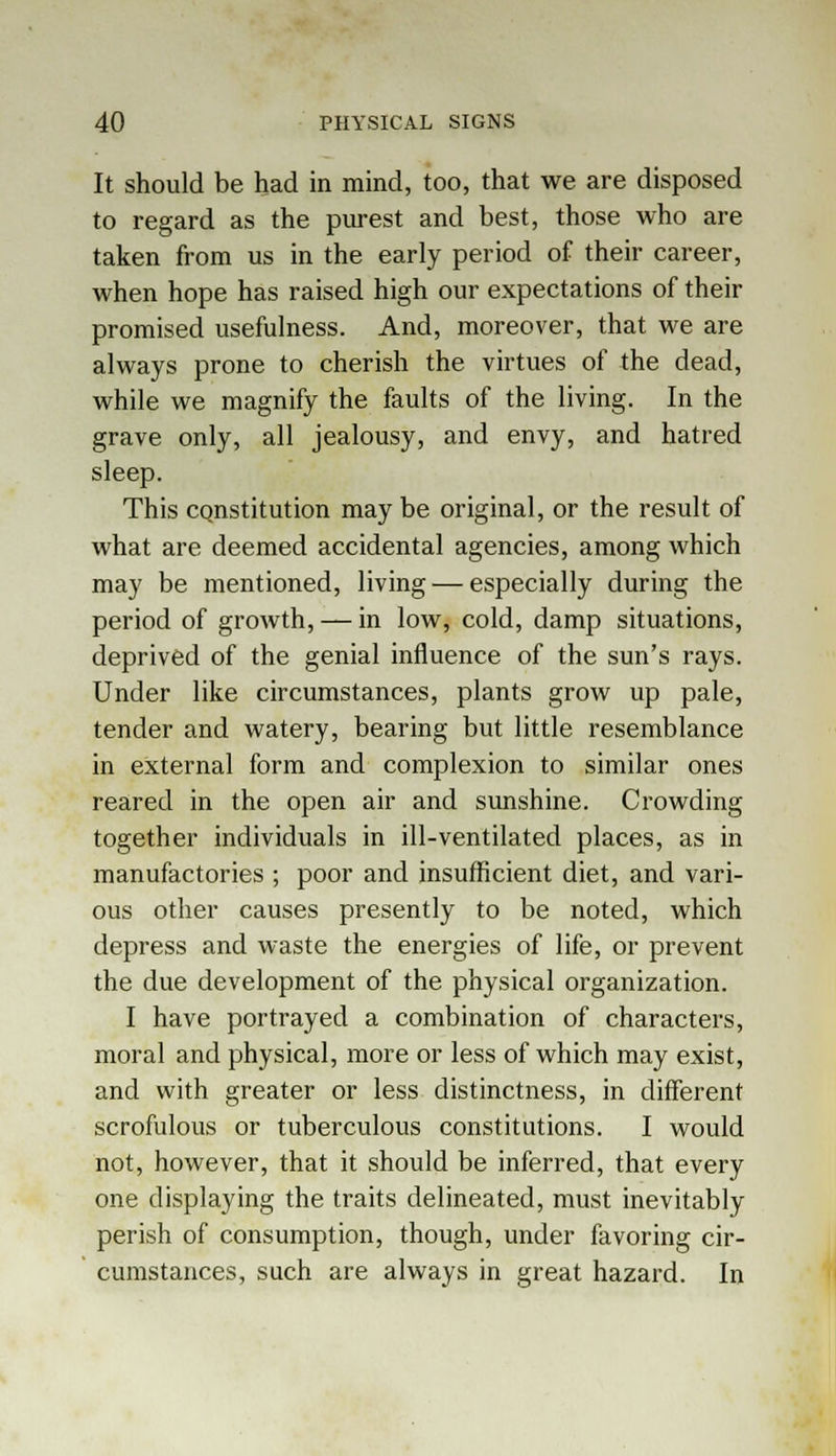 It should be had in mind, too, that we are disposed to regard as the purest and best, those who are taken from us in the early period of their career, when hope has raised high our expectations of their promised usefulness. And, moreover, that we are always prone to cherish the virtues of the dead, while we magnify the faults of the living. In the grave only, all jealousy, and envy, and hatred sleep. This constitution may be original, or the result of what are deemed accidental agencies, among which may be mentioned, living — especially during the period of growth, — in low, cold, damp situations, deprived of the genial influence of the sun's rays. Under like circumstances, plants grow up pale, tender and watery, bearing but little resemblance in external form and complexion to similar ones reared in the open air and sunshine. Crowding together individuals in ill-ventilated places, as in manufactories ; poor and insufficient diet, and vari- ous other causes presently to be noted, which depress and waste the energies of life, or prevent the due development of the physical organization. I have portrayed a combination of characters, moral and physical, more or less of which may exist, and with greater or less distinctness, in different scrofulous or tuberculous constitutions. I would not, however, that it should be inferred, that every one displaying the traits delineated, must inevitably perish of consumption, though, under favoring cir- cumstances, such are always in great hazard. In