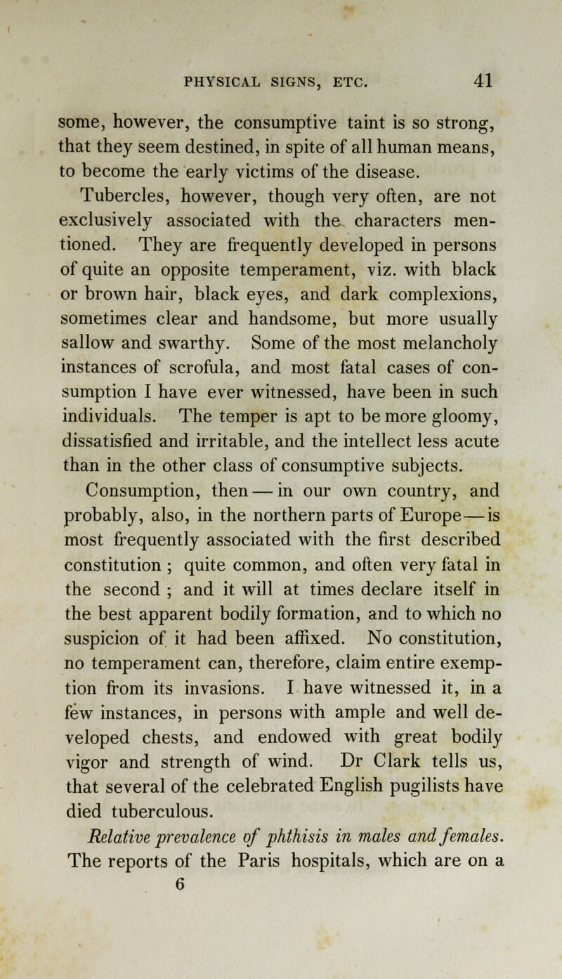 some, however, the consumptive taint is so strong, that they seem destined, in spite of all human means, to become the early victims of the disease. Tubercles, however, though very often, are not exclusively associated with the characters men- tioned. They are frequently developed in persons of quite an opposite temperament, viz. with black or brown hair, black eyes, and dark complexions, sometimes clear and handsome, but more usually sallow and swarthy. Some of the most melancholy instances of scrofula, and most fatal cases of con- sumption I have ever witnessed, have been in such individuals. The temper is apt to be more gloomy, dissatisfied and irritable, and the intellect less acute than in the other class of consumptive subjects. Consumption, then — in our own country, and probably, also, in the northern parts of Europe—is most frequently associated with the first described constitution ; quite common, and often very fatal in the second ; and it will at times declare itself in the best apparent bodily formation, and to which no suspicion of it had been affixed. No constitution, no temperament can, therefore, claim entire exemp- tion from its invasions. I have witnessed it, in a few instances, in persons with ample and well de- veloped chests, and endowed with great bodily vigor and strength of wind. Dr Clark tells us, that several of the celebrated English pugilists have died tuberculous. Relative prevalence of phthisis in males and females. The reports of the Paris hospitals, which are on a 6