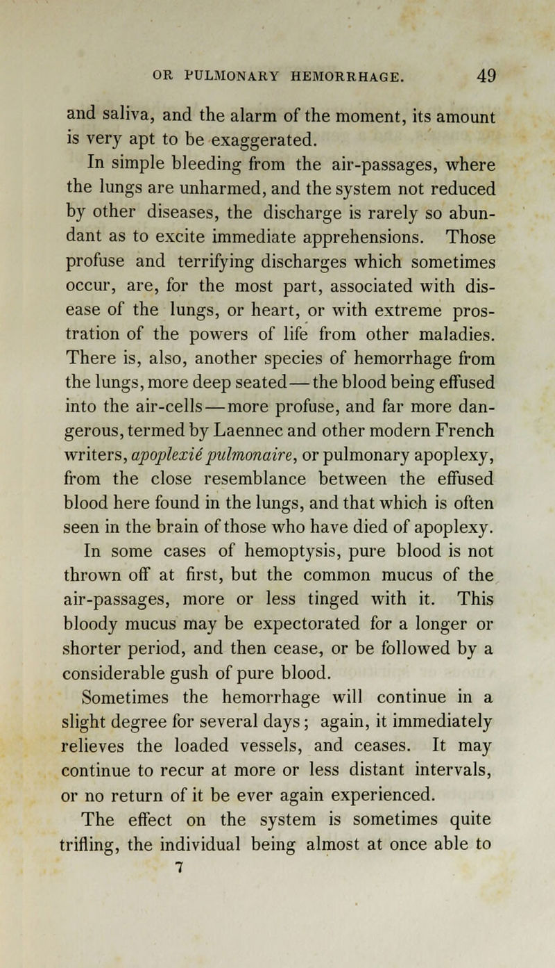 and saliva, and the alarm of the moment, its amount is very apt to be exaggerated. In simple bleeding from the air-passages, where the lungs are unharmed, and the system not reduced by other diseases, the discharge is rarely so abun- dant as to excite immediate apprehensions. Those profuse and terrifying discharges which sometimes occur, are, for the most part, associated with dis- ease of the lungs, or heart, or with extreme pros- tration of the powers of life from other maladies. There is, also, another species of hemorrhage from the lungs, more deep seated—the blood being effused into the air-cells—more profuse, and far more dan- gerous, termed by Laennec and other modern French writers, apoplexid pulmonaire, or pulmonary apoplexy, from the close resemblance between the effused blood here found in the lungs, and that which is often seen in the brain of those who have died of apoplexy. In some cases of hemoptysis, pure blood is not thrown off at first, but the common mucus of the air-passages, more or less tinged with it. This bloody mucus may be expectorated for a longer or shorter period, and then cease, or be followed by a considerable gush of pure blood. Sometimes the hemorrhage will continue in a slight degree for several days; again, it immediately relieves the loaded vessels, and ceases. It may continue to recur at more or less distant intervals, or no return of it be ever again experienced. The effect on the system is sometimes quite trifling, the individual being almost at once able to 7
