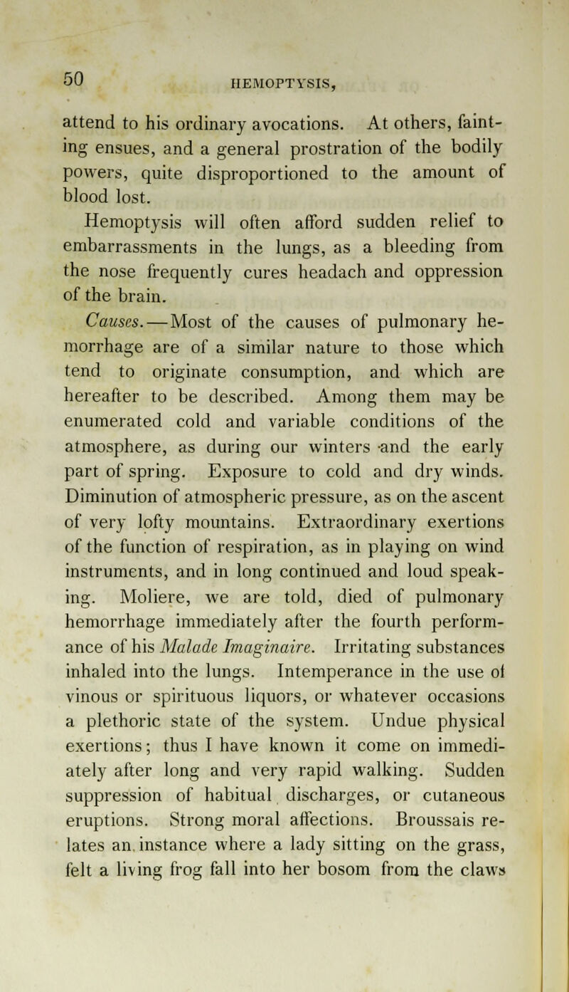 HEMOPTYSIS, attend to his ordinary avocations. At others, faint- ing ensues, and a general prostration of the bodily powers, quite disproportioned to the amount of blood lost. Hemoptysis will often afford sudden relief to embarrassments in the lungs, as a bleeding from the nose frequently cures headach and oppression of the brain. Causes. — Most of the causes of pulmonary he- morrhage are of a similar nature to those which tend to originate consumption, and which are hereafter to be described. Among them may be enumerated cold and variable conditions of the atmosphere, as during our winters -and the early part of spring. Exposure to cold and dry winds. Diminution of atmospheric pressure, as on the ascent of very lofty mountains. Extraordinary exertions of the function of respiration, as in playing on wind instruments, and in long continued and loud speak- ing. Moliere, we are told, died of pulmonary hemorrhage immediately after the fourth perform- ance of his Malade Imaginaire. Irritating substances inhaled into the lungs. Intemperance in the use ot vinous or spirituous liquors, or whatever occasions a plethoric state of the system. Undue physical exertions; thus I have known it come on immedi- ately after long and very rapid walking. Sudden suppression of habitual discharges, or cutaneous eruptions. Strong moral affections. Broussais re- lates an. instance where a lady sitting on the grass, felt a living frog fall into her bosom from the claws