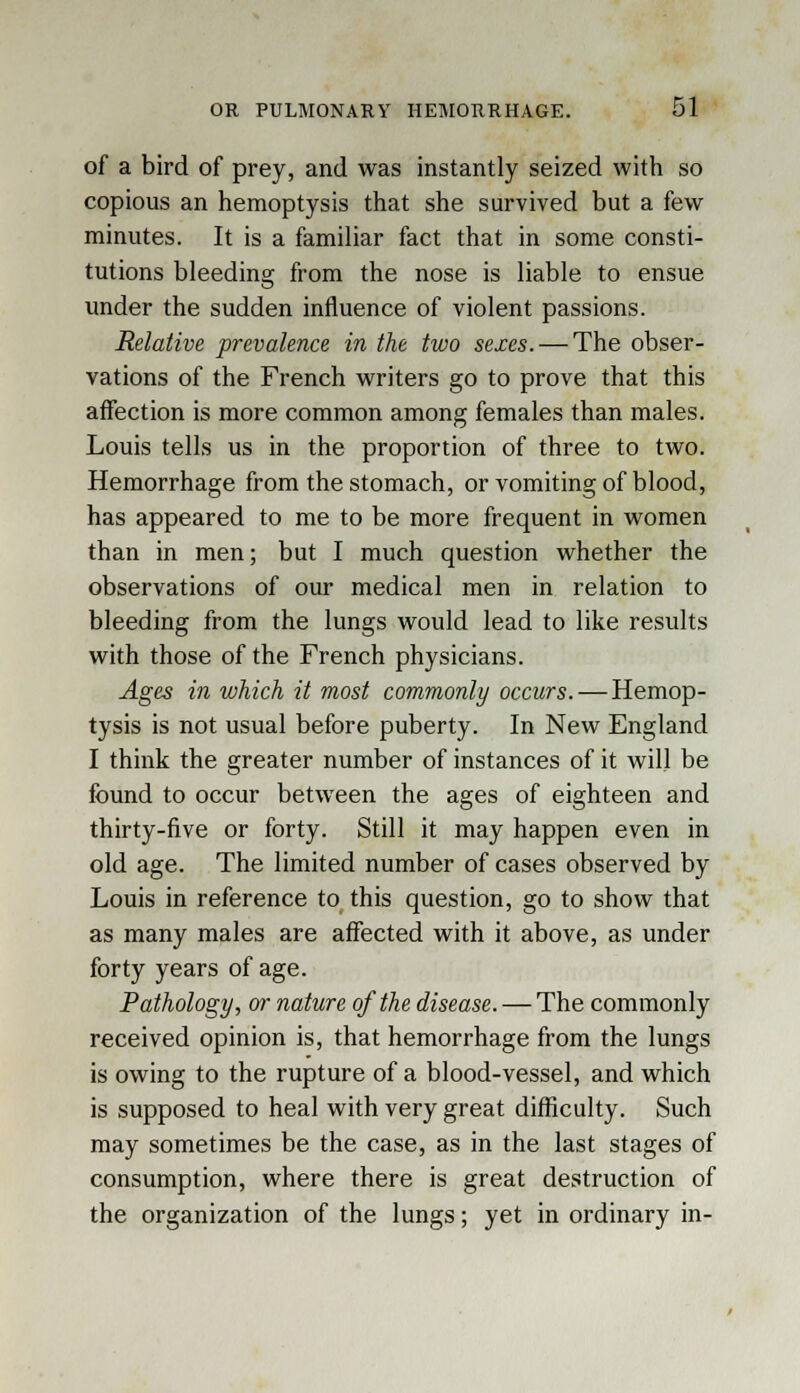 of a bird of prey, and was instantly seized with so copious an hemoptysis that she survived but a few minutes. It is a familiar fact that in some consti- tutions bleeding from the nose is liable to ensue under the sudden influence of violent passions. Relative prevalence in the two sexes. — The obser- vations of the French writers go to prove that this affection is more common among females than males. Louis tells us in the proportion of three to two. Hemorrhage from the stomach, or vomiting of blood, has appeared to me to be more frequent in women than in men; but I much question whether the observations of our medical men in relation to bleeding from the lungs would lead to like results with those of the French physicians. Ages in which it most commonly occurs. — Hemop- tysis is not usual before puberty. In New England I think the greater number of instances of it will be found to occur between the ages of eighteen and thirty-five or forty. Still it may happen even in old age. The limited number of cases observed by Louis in reference to this question, go to show that as many males are affected with it above, as under forty years of age. Pathology, or nature of the disease. — The commonly received opinion is, that hemorrhage from the lungs is owing to the rupture of a blood-vessel, and which is supposed to heal with very great difficulty. Such may sometimes be the case, as in the last stages of consumption, where there is great destruction of the organization of the lungs; yet in ordinary in-