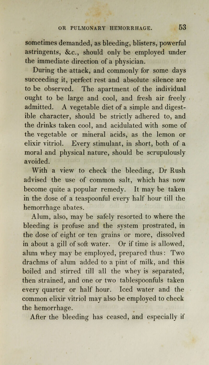 sometimes demanded, as bleeding, blisters, powerful astringents, &,c, should only be employed under the immediate direction of a physician. During the attack, and commonly for some days succeeding it, perfect rest and absolute silence are to be observed. The apartment of the individual ought to be large and cool, and fresh air freely admitted. A vegetable diet of a simple and digest- ible character, should be strictly adhered to, and the drinks taken cool, and acidulated with some of the vegetable or mineral acids, as the lemon or elixir vitriol. Every stimulant, in short, both of a moral and physical nature, should be scrupulously avoided. With a view to check the bleeding, Dr Rush advised the use of common salt, which has now become quite a popular remedy. It may be taken in the dose of a teaspoonful every half hour till the hemorrhage abates. Alum, also, may be safely resorted to where the bleeding is profuse and the system prostrated, in the dose of eight or ten grains or more, dissolved in about a gill of soft water. Or if time is allowed, alum whey may be employed, prepared thus: Two drachms of alum added to a pint of milk, and this boiled and stirred till all the whey is separated, then strained, and one or two tablespoonfuls taken every quarter or half hour. Iced water and the common elixir vitriol may also be employed to check the hemorrhage. After the bleeding has ceased, and especially if