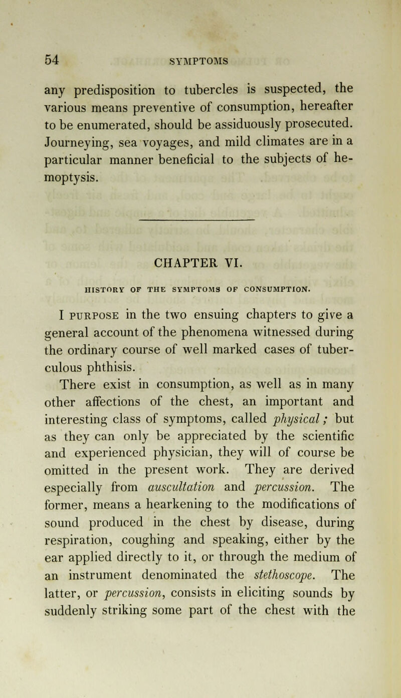 any predisposition to tubercles is suspected, the various means preventive of consumption, hereafter to be enumerated, should be assiduously prosecuted. Journeying, sea voyages, and mild climates are in a particular manner beneficial to the subjects of he- moptysis. CHAPTER VI. HISTORY OF THE SYMPTOMS OP CONSUMPTION. I purpose in the two ensuing chapters to give a general account of the phenomena witnessed during the ordinary course of well marked cases of tuber- culous phthisis. There exist in consumption, as well as in many other affections of the chest, an important and interesting class of symptoms, called physical; but as they can only be appreciated by the scientific and experienced physician, they will of course be omitted in the present work. They are derived especially from auscultation and percussion. The former, means a hearkening to the modifications of sound produced in the chest by disease, during respiration, coughing and speaking, either by the ear applied directly to it, or through the medium of an instrument denominated the stethoscope. The latter, or percussion, consists in eliciting sounds by suddenly striking some part of the chest with the
