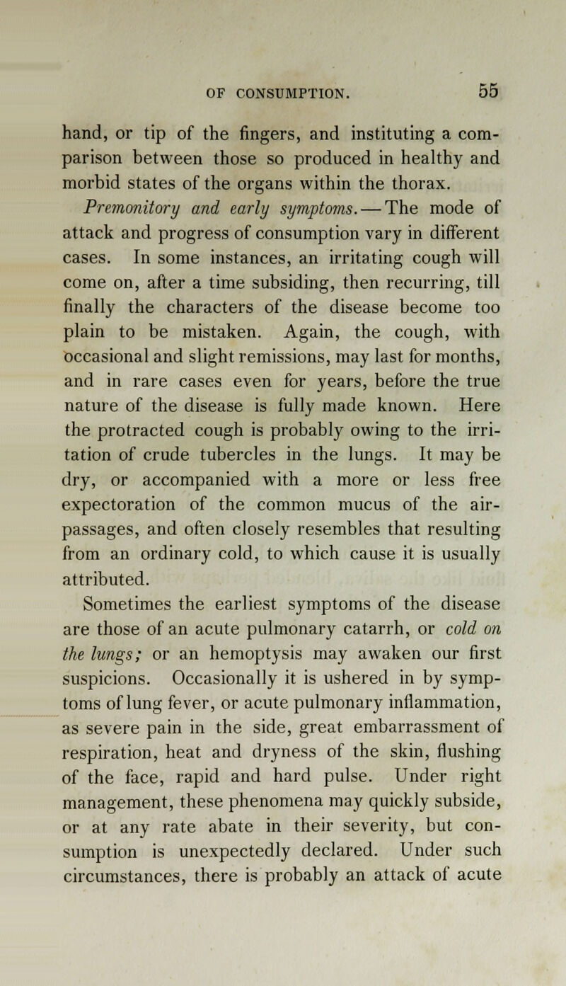 hand, or tip of the fingers, and instituting a com- parison between those so produced in healthy and morbid states of the organs within the thorax. Premonitory and early symptoms. — The mode of attack and progress of consumption vary in different cases. In some instances, an irritating cough will come on, after a time subsiding, then recurring, till finally the characters of the disease become too plain to be mistaken. Again, the cough, with occasional and slight remissions, may last for months, and in rare cases even for years, before the true nature of the disease is fully made known. Here the protracted cough is probably owing to the irri- tation of crude tubercles in the lungs. It may be dry, or accompanied with a more or less free expectoration of the common mucus of the air- passages, and often closely resembles that resulting from an ordinary cold, to which cause it is usually attributed. Sometimes the earliest symptoms of the disease are those of an acute pulmonary catarrh, or cold on the lungs; or an hemoptysis may awaken our first suspicions. Occasionally it is ushered in by symp- toms of lung fever, or acute pulmonary inflammation, as severe pain in the side, great embarrassment of respiration, heat and dryness of the skin, flushing of the face, rapid and hard pulse. Under right management, these phenomena may quickly subside, or at any rate abate in their severity, but con- sumption is unexpectedly declared. Under such circumstances, there is probably an attack of acute
