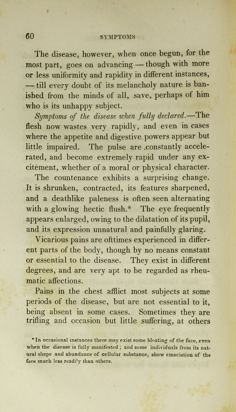 The disease, however, when once begun, for the most part, goes on advancing — though with more or less uniformity and rapidity in different instances, — till every doubt of its melancholy nature is ban- ished from the minds of all, save, perhaps of him who is its unhappy subject. Symptoms of the disease when fully declared.—The flesh now wastes very rapidly, and even in cases where the appetite and digestive powers appear but little impaired. The pulse are .constantly accele- rated, and become extremely rapid under any ex- citement, whether of a moral or physical character. The countenance exhibits a surprising change. It is shrunken, contracted, its features sharpened, and a deathlike paleness is often seen alternating with a glowing hectic flush.* The eye frequently appears enlarged, owing to the dilatation of its pupil, and its expression unnatural and painfully glaring. Vicarious pains are ofttimes experienced in differ- ent parts of the body, though by no means constant or essential to the disease. They exist in different degrees, and are very apt to be regarded as rheu- matic affections. Pains in the chest afflict most subjects at some periods of the disease, but are not essential to it, being absent in some cases. Sometimes they are trifling and occasion but little suffering, at others In occasional instances there may exist some bloating of the face, even when the disease is fully manifested ; and some individuals from its nat- ural shape and abundance of cellular substance, show emaciation of the face much less readi'y than others.