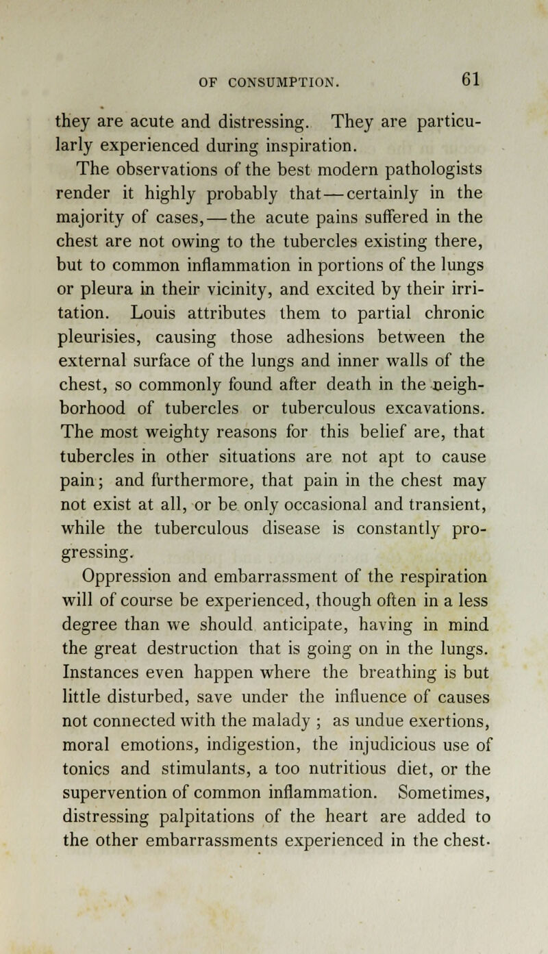 they are acute and distressing. They are particu- larly experienced during inspiration. The observations of the best modern pathologists render it highly probably that—certainly in the majority of cases, — the acute pains suffered in the chest are not owing to the tubercles existing there, but to common inflammation in portions of the lungs or pleura in their vicinity, and excited by their irri- tation. Louis attributes them to partial chronic pleurisies, causing those adhesions between the external surface of the lungs and inner walls of the chest, so commonly found after death in the neigh- borhood of tubercles or tuberculous excavations. The most weighty reasons for this belief are, that tubercles in other situations are not apt to cause pain; and furthermore, that pain in the chest may not exist at all, or be only occasional and transient, while the tuberculous disease is constantly pro- gressing. Oppression and embarrassment of the respiration will of course be experienced, though often in a less degree than we should anticipate, having in mind the great destruction that is going on in the lungs. Instances even happen where the breathing is but little disturbed, save under the influence of causes not connected with the malady ; as undue exertions, moral emotions, indigestion, the injudicious use of tonics and stimulants, a too nutritious diet, or the supervention of common inflammation. Sometimes, distressing palpitations of the heart are added to the other embarrassments experienced in the chest.