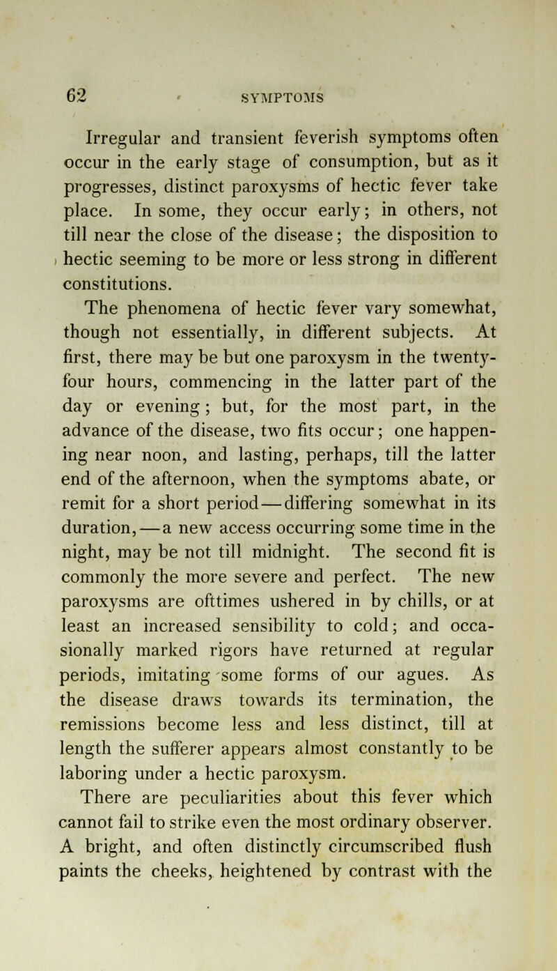 Irregular and transient feverish symptoms often occur in the early stage of consumption, but as it progresses, distinct paroxysms of hectic fever take place. In some, they occur early; in others, not till near the close of the disease; the disposition to hectic seeming to be more or less strong in different constitutions. The phenomena of hectic fever vary somewhat, though not essentially, in different subjects. At first, there may be but one paroxysm in the twenty- four hours, commencing in the latter part of the day or evening; but, for the most part, in the advance of the disease, two fits occur; one happen- ing near noon, and lasting, perhaps, till the latter end of the afternoon, when the symptoms abate, or remit for a short period—differing somewhat in its duration, — a new access occurring some time in the night, may be not till midnight. The second fit is commonly the more severe and perfect. The new paroxysms are ofttimes ushered in by chills, or at least an increased sensibility to cold; and occa- sionally marked rigors have returned at regular periods, imitating some forms of our agues. As the disease draws towards its termination, the remissions become less and less distinct, till at length the sufferer appears almost constantly to be laboring under a hectic paroxysm. There are peculiarities about this fever which cannot fail to strike even the most ordinary observer. A bright, and often distinctly circumscribed flush paints the cheeks, heightened by contrast with the
