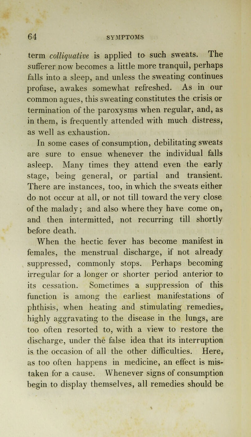 term colliquative is applied to such sweats. The sufferer now becomes a little more tranquil, perhaps falls into a sleep, and unless the sweating continues profuse, awakes somewhat refreshed. As in our common agues, this sweating constitutes the crisis or termination of the paroxysms when regular, and, as in them, is frequently attended with much distress, as well as exhaustion. In some cases of consumption, debilitating sweats are sure to ensue whenever the individual falls asleep. Many times they attend even the early stage, being general, or partial and transient. There are instances, too, in which the sweats either do not occur at all, or not till toward the very close of the malady; and also where they have come on, and then intermitted, not recurring till shortly before death. When the hectic fever has become manifest in females, the menstrual discharge, if not already suppressed, commonly stops. Perhaps becoming irregular for a longer or shorter period anterior to its cessation. Sometimes a suppression of this function is among the earliest manifestations of phthisis, when heating and stimulating remedies,, highly aggravating to the disease in the lungs, are too often resorted to, with a view to restore the discharge, under the false idea that its interruption is the occasion of all the other difficulties. Here, as too often happens in medicine, an effect is mis- taken for a cause. Whenever signs of consumption begin to display themselves, all remedies should be