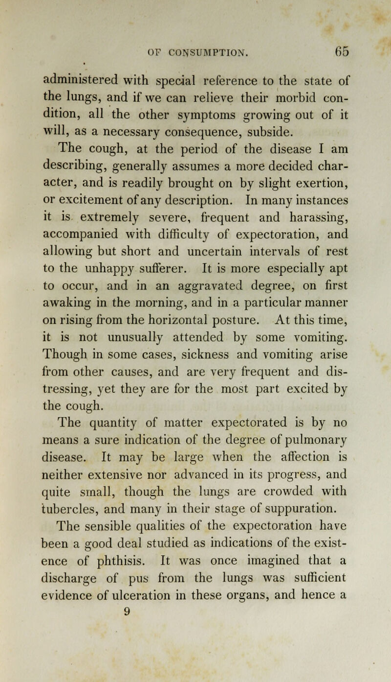 administered with special reference to the state of the lungs, and if we can relieve their morbid con- dition, all the other symptoms growing out of it will, as a necessary consequence, subside. The cough, at the period of the disease I am describing, generally assumes a more decided char- acter, and is readily brought on by slight exertion, or excitement of any description. In many instances it is extremely severe, frequent and harassing, accompanied with difficulty of expectoration, and allowing but short and uncertain intervals of rest to the unhappy sufferer. It is more especially apt to occur, and in an aggravated degree, on first awaking in the morning, and in a particular manner on rising from the horizontal posture. At this time, it is not unusually attended by some vomiting. Though in some cases, sickness and vomiting arise from other causes, and are very frequent and dis- tressing, yet they are for the most part excited by the cough. The quantity of matter expectorated is by no means a sure indication of the degree of pulmonary disease. It may be large when the affection is neither extensive nor advanced in its progress, and quite small, though the lungs are crowded with tubercles, and many in their stage of suppuration. The sensible qualities of the expectoration have been a good deal studied as indications of the exist- ence of phthisis. It was once imagined that a discharge of pus from the lungs was sufficient evidence of ulceration in these organs, and hence a 9