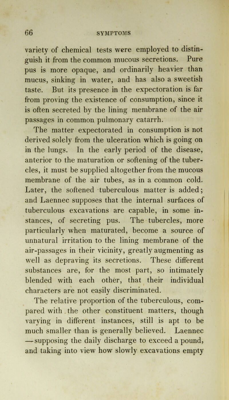variety of chemical tests were employed to distin- guish it from the common mucous secretions. Pure pus is more opaque, and ordinarily heavier than mucus, sinking in water, and has also a sweetish taste. But its presence in the expectoration is far from proving the existence of consumption, since it is often secreted by the lining membrane of the air passages in common pulmonary catarrh. The matter expectorated in consumption is not derived solely from the ulceration which is going on in the lungs. In the early period of the disease, anterior to the maturation or softening of the tuber- cles, it must be supplied altogether from the mucous membrane of the air tubes, as in a common cold. Later, the softened tuberculous matter is added; and Laennec supposes that the internal surfaces of tuberculous excavations are capable, in some in- stances, of secreting pus. The tubercles, more particularly when maturated, become a source of unnatural irritation to the lining membrane of the air-passages in their vicinity, greatly augmenting as well as depraving its secretions. These different substances are, for the most part, so intimately blended with each other, that their individual characters are not easily discriminated. The relative proportion of the tuberculous, com- pared with the other constituent matters, though varying in different instances, still is apt to be much smaller than is generally believed. Laennec — supposing the daily discharge to exceed a pound, and taking into view how slowly excavations empty