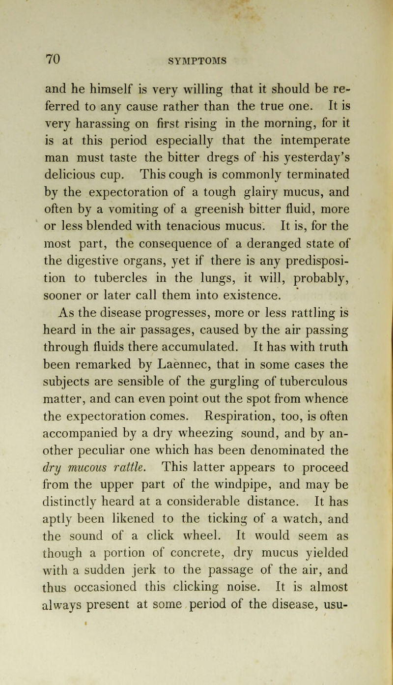 and he himself is very willing that it should be re- ferred to any cause rather than the true one. It is very harassing on first rising in the morning, for it is at this period especially that the intemperate man must taste the bitter dregs of his yesterday's delicious cup. This cough is commonly terminated by the expectoration of a tough glairy mucus, and often by a vomiting of a greenish bitter fluid, more or less blended with tenacious mucus. It is, for the most part, the consequence of a deranged state of the digestive organs, yet if there is any predisposi- tion to tubercles in the lungs, it will, probably, sooner or later call them into existence. As the disease progresses, more or less rattling is heard in the air passages, caused by the air passing through fluids there accumulated. It has with truth been remarked by Laennec, that in some cases the subjects are sensible of the gurgling of tuberculous matter, and can even point out the spot from whence the expectoration comes. Respiration, too, is often accompanied by a dry wheezing sound, and by an- other peculiar one which has been denominated the dry mucous rattle. This latter appears to proceed from the upper part of the windpipe, and may be distinctly heard at a considerable distance. It has aptly been likened to the ticking of a watch, and the sound of a click wheel. It would seem as though a portion of concrete, dry mucus yielded with a sudden jerk to the passage of the air, and thus occasioned this clicking noise. It is almost always present at some period of the disease, usu-