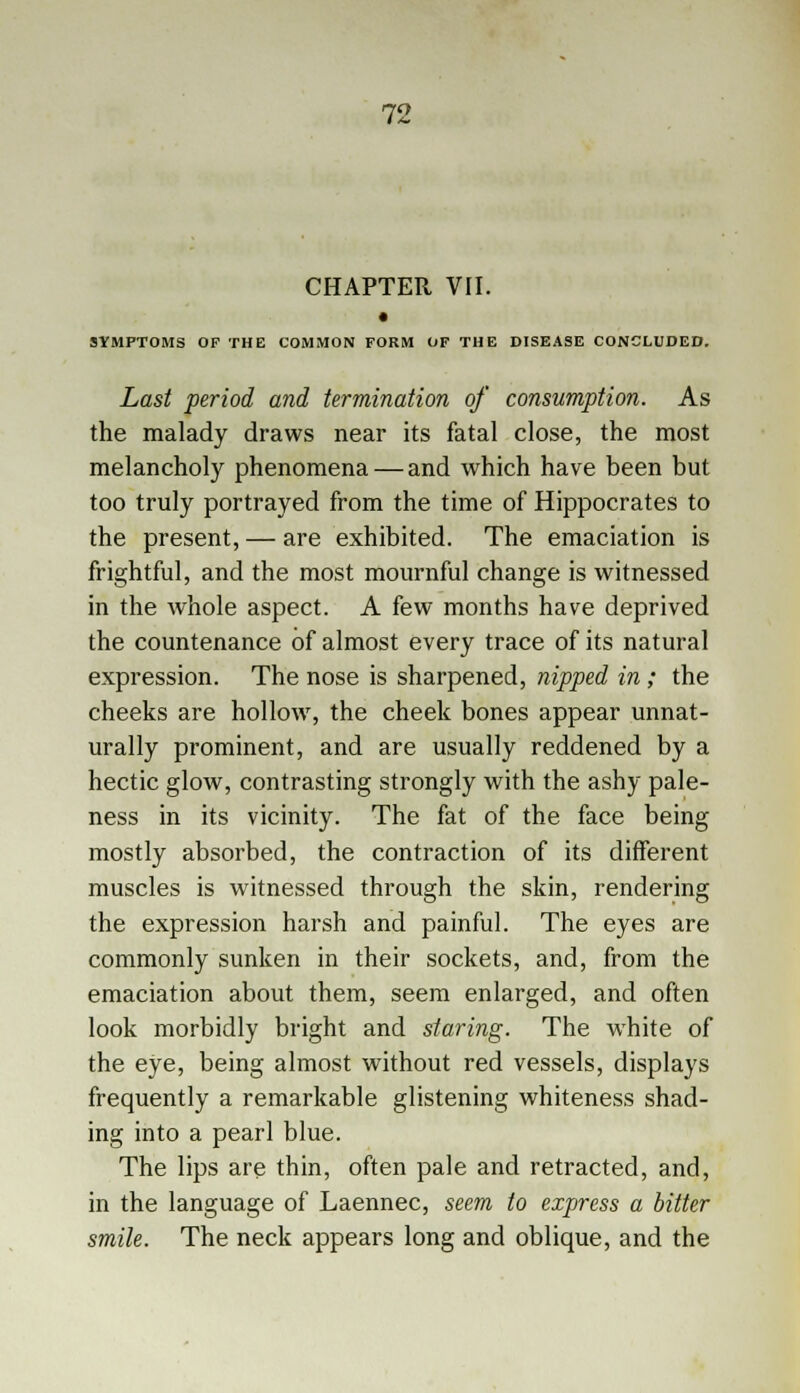 CHAPTER VII. SYMPTOMS OF THE COMMON FORM OF THE DISEASE CONCLUDED. Last period and termination of consumption. As the malady draws near its fatal close, the most melancholy phenomena — and which have been but too truly portrayed from the time of Hippocrates to the present, — are exhibited. The emaciation is frightful, and the most mournful change is witnessed in the whole aspect. A few months have deprived the countenance of almost every trace of its natural expression. The nose is sharpened, nipped in; the cheeks are hollow, the cheek bones appear unnat- urally prominent, and are usually reddened by a hectic glow, contrasting strongly with the ashy pale- ness in its vicinity. The fat of the face being mostly absorbed, the contraction of its different muscles is witnessed through the skin, rendering the expression harsh and painful. The eyes are commonly sunken in their sockets, and, from the emaciation about them, seem enlarged, and often look morbidly bright and staring. The white of the eye, being almost without red vessels, displays frequently a remarkable glistening whiteness shad- ing into a pearl blue. The lips are thin, often pale and retracted, and, in the language of Laennec, seem to express a bitter smile. The neck appears long and oblique, and the