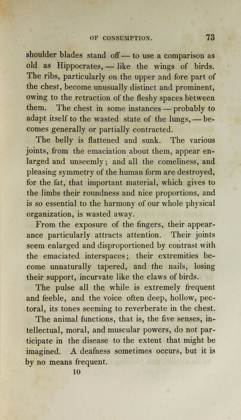 shoulder blades stand off— to use a comparison as old as Hippocrates, — like the wings of birds. The ribs, particularly on the upper and fore part of the chest, become unusually distinct and prominent, owing to the retraction of the fleshy spaces between them. The chest in some instances — probably to adapt itself to the wasted state of the lungs, — be- comes generally or partially contracted. The belly is flattened and sunk. The various joints, from the emaciation about them, appear en- larged and unseemly; and all the comeliness, and pleasing symmetry of the human form are destroyed, for the fat, that important material, which gives to the limbs their roundness and nice proportions, and is so essential to the harmony of our whole physical organization, is wasted away. From the exposure of the fingers, their appear- ance particularly attracts attention. Their joints seem enlarged and disproportioned by contrast with the emaciated interspaces; their extremities be- come unnaturally tapered, and the nails, losing their support, incurvate like the claws of birds. The pulse all the while is extremely frequent and feeble, and the voice often deep, hollow, pec- toral, its tones seeming to reverberate in the chest. The animal functions, that is, the five senses, in- tellectual, moral, and muscular powers, do not par- ticipate in the disease to the extent that might be imagined. A deafness sometimes occurs, but it is by no means frequent. 10
