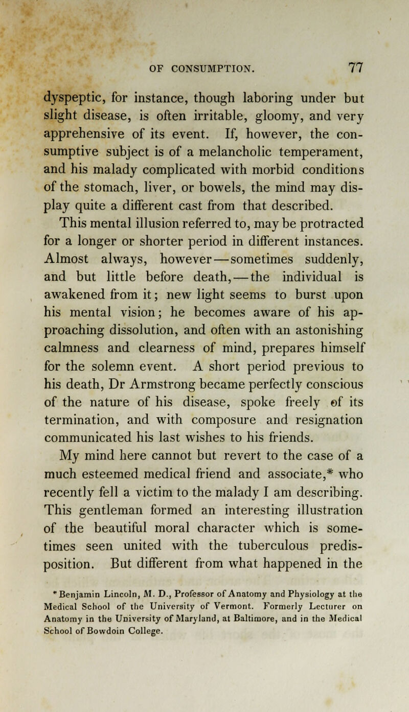 dyspeptic, for instance, though laboring under but slight disease, is often irritable, gloomy, and very apprehensive of its event. If, however, the con- sumptive subject is of a melancholic temperament, and his malady complicated with morbid conditions of the stomach, liver, or bowels, the mind may dis- play quite a different cast from that described. This mental illusion referred to, may be protracted for a longer or shorter period in different instances. Almost always, however—sometimes suddenly, and but little before death, — the individual is awakened from it; new light seems to burst upon his mental vision; he becomes aware of his ap- proaching dissolution, and often with an astonishing calmness and clearness of mind, prepares himself for the solemn event. A short period previous to his death, Dr Armstrong became perfectly conscious of the nature of his disease, spoke freely of its termination, and with composure and resignation communicated his last wishes to his friends. My mind here cannot but revert to the case of a much esteemed medical friend and associate,* who recently fell a victim to the malady I am describing. This gentleman formed an interesting illustration of the beautiful moral character which is some- times seen united with the tuberculous predis- position. But different from what happened in the Benjamin Lincoln, M. D., Professor of Anatomy and Physiology at the Medical School of the University of Vermont. Formerly Lecturer on Anatomy in the University of Maryland, at Baltimore, and in the Medical School of Bowdoin College.