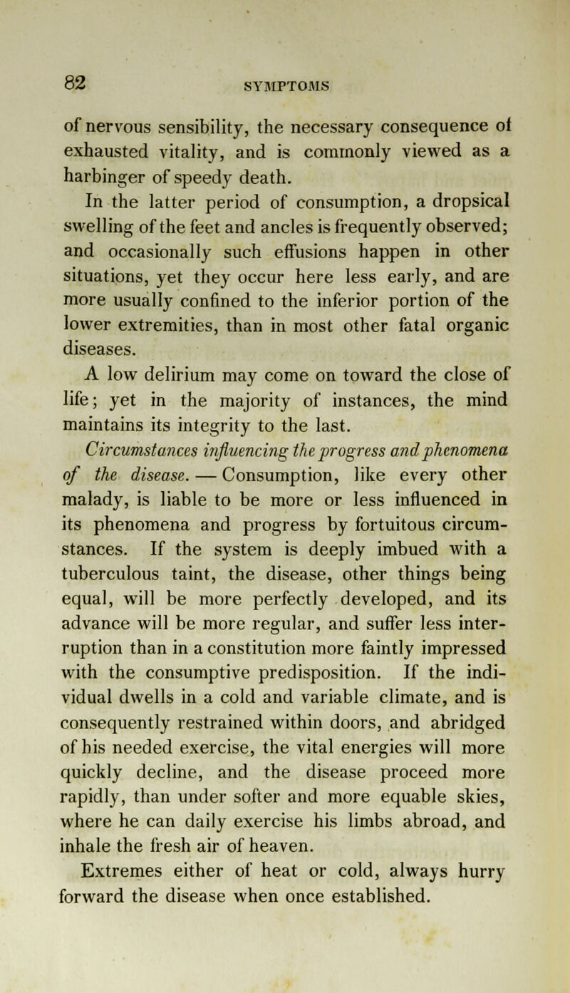 of nervous sensibility, the necessary consequence of exhausted vitality, and is commonly viewed as a harbinger of speedy death. In the latter period of consumption, a dropsical swelling of the feet and ancles is frequently observed; and occasionally such effusions happen in other situations, yet they occur here less early, and are more usually confined to the inferior portion of the lower extremities, than in most other fatal organic diseases. A low delirium may come on toward the close of life; yet in the majority of instances, the mind maintains its integrity to the last. Circumstances influencing the progress and phenomena of the disease. — Consumption, like every other malady, is liable to be more or less influenced in its phenomena and progress by fortuitous circum- stances. If the system is deeply imbued with a tuberculous taint, the disease, other things being equal, will be more perfectly developed, and its advance will be more regular, and suffer less inter- ruption than in a constitution more faintly impressed with the consumptive predisposition. If the indi- vidual dwells in a cold and variable climate, and is consequently restrained within doors, and abridged of his needed exercise, the vital energies will more quickly decline, and the disease proceed more rapidly, than under softer and more equable skies, where he can daily exercise his limbs abroad, and inhale the fresh air of heaven. Extremes either of heat or cold, always hurry forward the disease when once established.