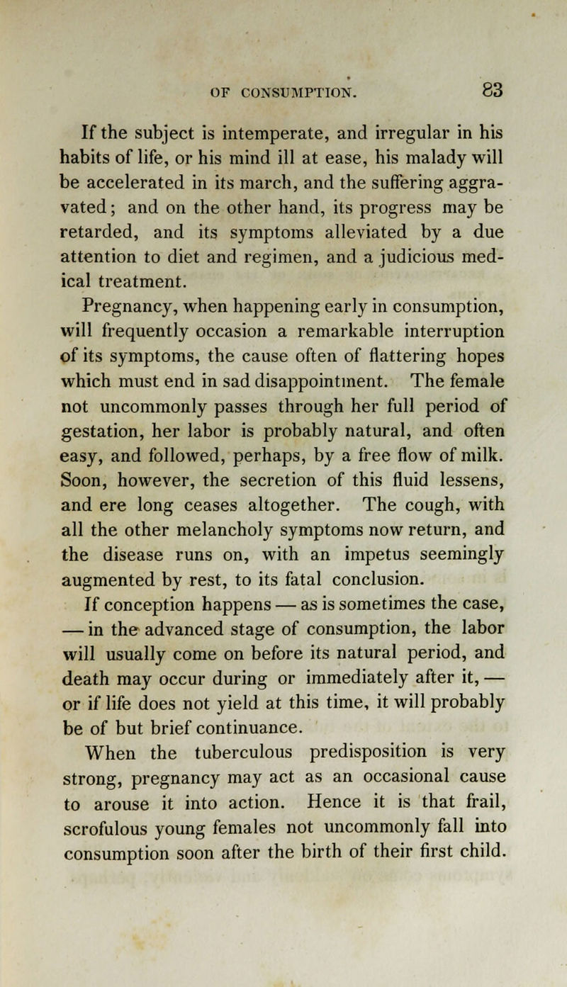 If the subject is intemperate, and irregular in his habits of life, or his mind ill at ease, his malady will be accelerated in its march, and the suffering aggra- vated ; and on the other hand, its progress may be retarded, and its symptoms alleviated by a due attention to diet and regimen, and a judicious med- ical treatment. Pregnancy, when happening early in consumption, will frequently occasion a remarkable interruption of its symptoms, the cause often of flattering hopes which must end in sad disappointment. The female not uncommonly passes through her full period of gestation, her labor is probably natural, and often easy, and followed, perhaps, by a free flow of milk. Soon, however, the secretion of this fluid lessens, and ere long ceases altogether. The cough, with all the other melancholy symptoms now return, and the disease runs on, with an impetus seemingly augmented by rest, to its fatal conclusion. If conception happens — as is sometimes the case, — in the advanced stage of consumption, the labor will usually come on before its natural period, and death may occur during or immediately after it, — or if life does not yield at this time, it will probably be of but brief continuance. When the tuberculous predisposition is very strong, pregnancy may act as an occasional cause to arouse it into action. Hence it is that frail, scrofulous young females not uncommonly fall into consumption soon after the birth of their first child.