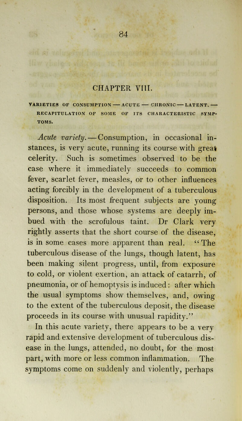 CHAPTER, VIII. VARIETIES OF CONSUMPTION ACUTE CHRONIC LATENT. RECAPITULATION OP SOME OF ITS CHARACTERISTIC SYMP- TOMS. Acute variety. — Consumption, in occasional in- stances, is very acute, running its course with great celerity. Such is sometimes observed to be the case where it immediately succeeds to common fever, scarlet fever, measles, or to other influences acting forcibly in the development of a tuberculous disposition. Its most frequent subjects are young persons, and those whose systems are deeply im- bued with the scrofulous taint. Dr Clark very rightly asserts that the short course of the disease, is in some cases more apparent than real. The tuberculous disease of the lungs, though latent, has been making silent progress, until, from exposure to cold, or violent exertion, an attack of catarrh, of pneumonia, or of hemoptysis is induced: after which the usual symptoms show themselves, and, owing to the extent of the tuberculous deposit, the disease proceeds in its course with unusual rapidity. In this acute variety, there appears to be a very rapid and extensive development of tuberculous dis- ease in the lungs, attended, no doubt, for the most part, with more or less common inflammation. The symptoms come on suddenly and violently, perhaps