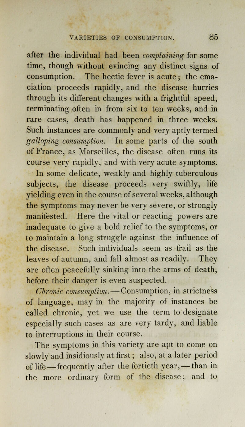 after the individual had been complaining for some time, though without evincing any distinct signs of consumption. The hectic fever is acute; the ema- ciation proceeds rapidly, and the disease hurries through its different changes with a frightful speed, terminating often in from six to ten weeks, and in rare cases, death has happened in three weeks. Such instances are commonly and very aptly termed galloping consumption. In some parts of the south of France, as Marseilles, the disease often runs its course very rapidly, and with very acute symptoms. In some delicate, weakly and highly tuberculous subjects, the disease proceeds very swiftly, life yielding even in the course of several weeks, although the symptoms may never be very severe, or strongly manifested. Here the vital or reacting powers are inadequate to give a bold relief to the symptoms, or to maintain a long struggle against the influence of the disease. Such individuals seem as frail as the leaves of autumn, and fall almost as readily. They are often peacefully sinking into the arms of death, before their danger is even suspected. Chronic consumption. — Consumption, in strictness of language, may in the majority of instances be called chronic, yet we use the term to designate especially such cases as are very tardy, and liable to interruptions in their course. The symptoms in this variety are apt to come on slowly and insidiously at first; also, at a later period 0f life—frequently after the fortieth year, — than in the more ordinary form of the disease; and to