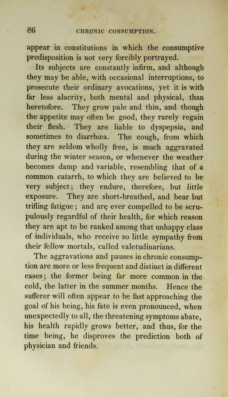appear in constitutions in which the consumptive predisposition is not very forcibly portrayed. Its subjects are constantly infirm, and although they may be able, with occasional interruptions, to prosecute their ordinary avocations, yet it is with far less alacrity, both mental and physical, than heretofore. They grow pale and thin, and though the appetite may often be good, they rarely regain their flesh. They are liable to dyspepsia, and sometimes to diarrhoea. The cough, from which they are seldom wholly free, is much aggravated during the winter season, or whenever the weather becomes damp and variable, resembling that of a common catarrh, to which they are believed to be very subject; they endure, therefore, but little exposure. They are short-breathed, and bear but trifling fatigue; and are ever compelled to be scru- pulously regardful of their health, for which reason they are apt to be ranked among that unhappy class of individuals, who receive so little sympathy from their fellow mortals, called valetudinarians. The aggravations and pauses in chronic consump- tion are more or less frequent and distinct in different cases; the former being far more common in the cold, the latter in the summer months. Hence the sufferer will often appear to be fast approaching the goal of his being, his fate is even pronounced, when unexpectedly to all, the threatening symptoms abate, his health rapidly grows better, and thus, for the time being, he disproves the prediction both of physician and friends.