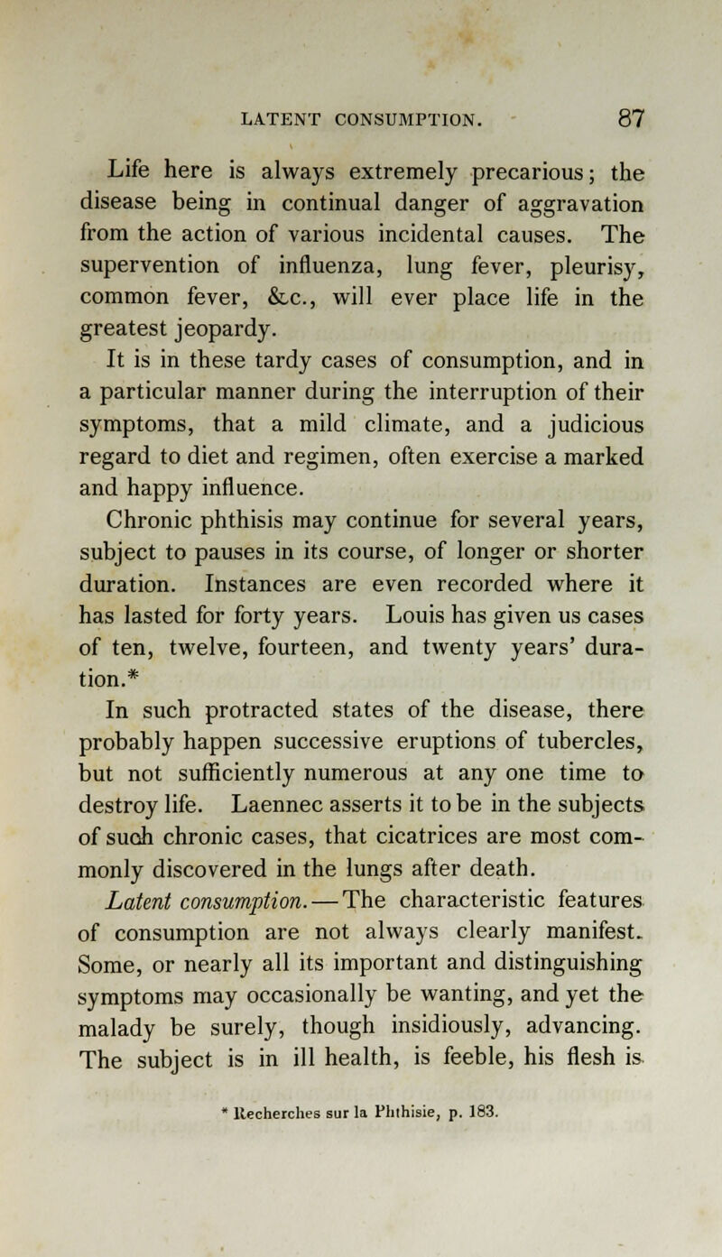 Life here is always extremely precarious; the disease being in continual danger of aggravation from the action of various incidental causes. The supervention of influenza, lung fever, pleurisy, common fever, &c, will ever place life in the greatest jeopardy. It is in these tardy cases of consumption, and in a particular manner during the interruption of their symptoms, that a mild climate, and a judicious regard to diet and regimen, often exercise a marked and happy influence. Chronic phthisis may continue for several years, subject to pauses in its course, of longer or shorter duration. Instances are even recorded where it has lasted for forty years. Louis has given us cases of ten, twelve, fourteen, and twenty years' dura- tion.* In such protracted states of the disease, there probably happen successive eruptions of tubercles, but not sufficiently numerous at any one time to destroy life. Laennec asserts it to be in the subjects of such chronic cases, that cicatrices are most com- monly discovered in the lungs after death. Latent consumption. — The characteristic features of consumption are not always clearly manifest. Some, or nearly all its important and distinguishing symptoms may occasionally be wanting, and yet the malady be surely, though insidiously, advancing. The subject is in ill health, is feeble, his flesh is * ltecherches sur la Phthisie, p. 183.