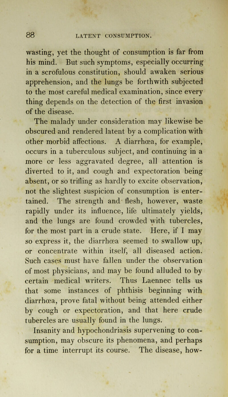wasting, yet the thought of consumption is far from his mind. But such symptoms, especially occurring in a scrofulous constitution, should awaken serious apprehension, and the lungs be forthwith subjected to the most careful medical examination, since every thing depends on the detection of the first invasion of the disease. The malady under consideration may likewise be obscured and rendered latent by a complication with other morbid affections. A diarrhoea, for example, occurs in a tuberculous subject, and continuing in a more or less aggravated degree, all attention is diverted to it, and cough and expectoration being absent, or so trifling as hardly to excite observation, not the slightest suspicion of consumption is enter- tained. The strength and flesh, however, waste rapidly under its influence, life ultimately yields, and the lungs are found crowded with tubercles, for the most part in a crude state. Here, if I may so express it, the diarrhoea seemed to swallow up, or concentrate within itself, all diseased action. Such cases must have fallen under the observation of most physicians, and may be found alluded to by certain medical writers. Thus Laennec tells us that some instances of phthisis beginning with diarrhoea, prove fatal without being attended either by cough or expectoration, and that here crude tubercles are usually found in the lungs. Insanity and hypochondriasis supervening to con- sumption, may obscure its phenomena, and perhaps for a time interrupt its course. The disease, how-