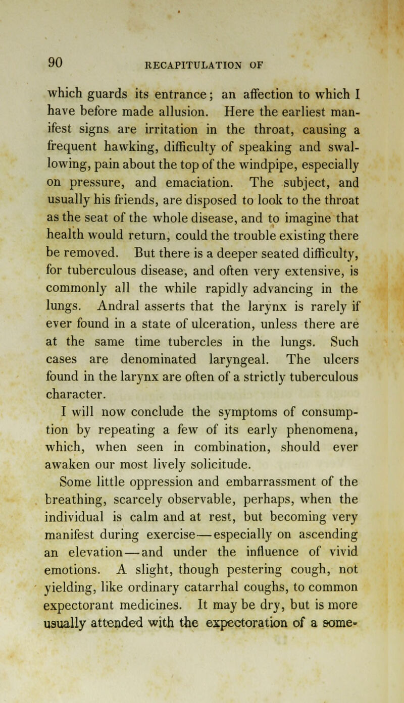 RECAPITULATION OF which guards its entrance; an affection to which I have before made allusion. Here the earliest man- ifest signs are irritation in the throat, causing a frequent hawking, difficulty of speaking and swal- lowing, pain about the top of the windpipe, especially on pressure, and emaciation. The subject, and usually his friends, are disposed to look to the throat as the seat of the whole disease, and to imagine that health would return, could the trouble existing there be removed. But there is a deeper seated difficulty, for tuberculous disease, and often very extensive, is commonly all the while rapidly advancing in the lungs. Andral asserts that the larynx is rarely if ever found in a state of ulceration, unless there are at the same time tubercles in the lungs. Such cases are denominated laryngeal. The ulcers found in the larynx are often of a strictly tuberculous character. I will now conclude the symptoms of consump- tion by repeating a few of its early phenomena, which, when seen in combination, should ever awaken our most lively solicitude. Some little oppression and embarrassment of the breathing, scarcely observable, perhaps, when the individual is calm and at rest, but becoming very manifest during exercise—especially on ascending an elevation—and under the influence of vivid emotions. A slight, though pestering cough, not yielding, like ordinary catarrhal coughs, to common expectorant medicines. It may be dry, but is more usually attended with the expectoration of a some-