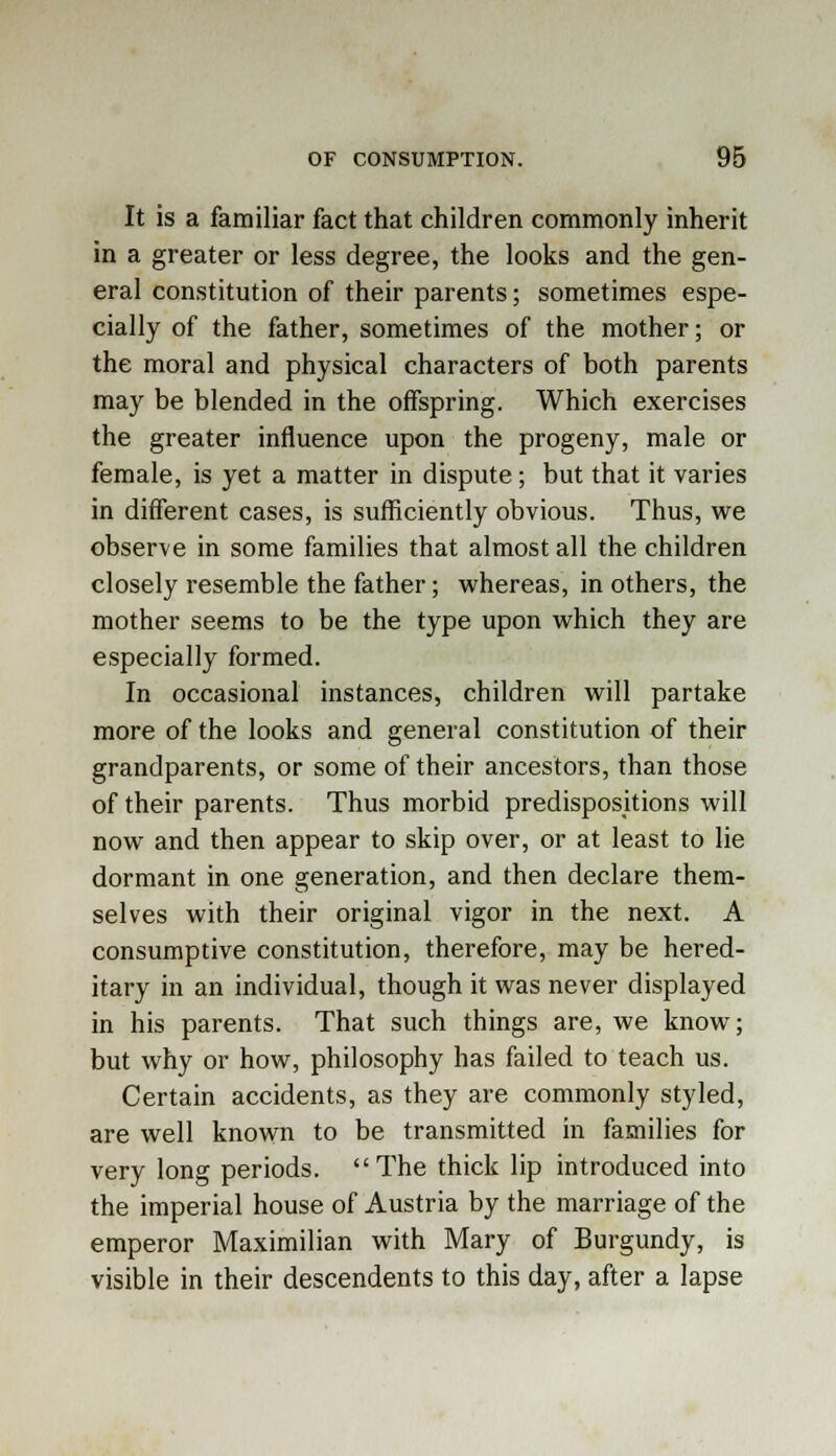 It is a familiar fact that children commonly inherit in a greater or less degree, the looks and the gen- eral constitution of their parents; sometimes espe- cially of the father, sometimes of the mother; or the moral and physical characters of both parents may be blended in the offspring. Which exercises the greater influence upon the progeny, male or female, is yet a matter in dispute; but that it varies in different cases, is sufficiently obvious. Thus, we observe in some families that almost all the children closely resemble the father; whereas, in others, the mother seems to be the type upon which they are especially formed. In occasional instances, children will partake more of the looks and general constitution of their grandparents, or some of their ancestors, than those of their parents. Thus morbid predispositions will now and then appear to skip over, or at least to lie dormant in one generation, and then declare them- selves with their original vigor in the next. A consumptive constitution, therefore, may be hered- itary in an individual, though it was never displayed in his parents. That such things are, we know; but why or how, philosophy has failed to teach us. Certain accidents, as they are commonly styled, are well known to be transmitted in families for very long periods. The thick lip introduced into the imperial house of Austria by the marriage of the emperor Maximilian with Mary of Burgundy, is visible in their descendents to this day, after a lapse