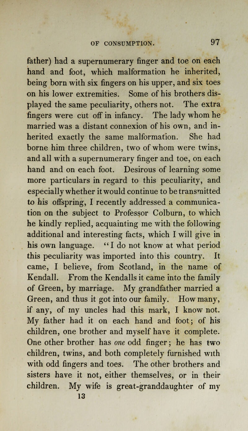 father) had a supernumerary finger and toe on each hand and foot, which malformation he inherited, being born with six fingers on his upper, and six toes on his lower extremities. Some of his brothers dis- played the same peculiarity, others not. The extra fingers were cut off in infancy. The lady whom he married was a distant connexion of his own, and in- herited exactly the same malformation. She had borne him three children, two of whom were twins, and all with a supernumerary finger and toe, on each hand and on each foot. Desirous of learning some more particulars in regard to this peculiarity, and especially whether it would continue to be transmitted to his offspring, I recently addressed a communica- tion on the subject to Professor Colburn, to which he kindly replied, acquainting me with the following additional and interesting facts, which I will give in his own language. I do not know at what period this peculiarity was imported into this country. It came, I believe, from Scotland, in the name of Kendall. From the Kendalls it came into the family of Green, by marriage. My grandfather married a Green, and thus it got into our family. How many, if any, of my uncles had this mark, I know not. My father had it on each hand and foot; of his children, one brother and myself have it complete. One other brother has one odd finger; he has two children, twins, and both completely furnished with with odd fingers and toes. The other brothers and sisters have it not, either themselves, or in their children. My wife is great-granddaughter of my 13