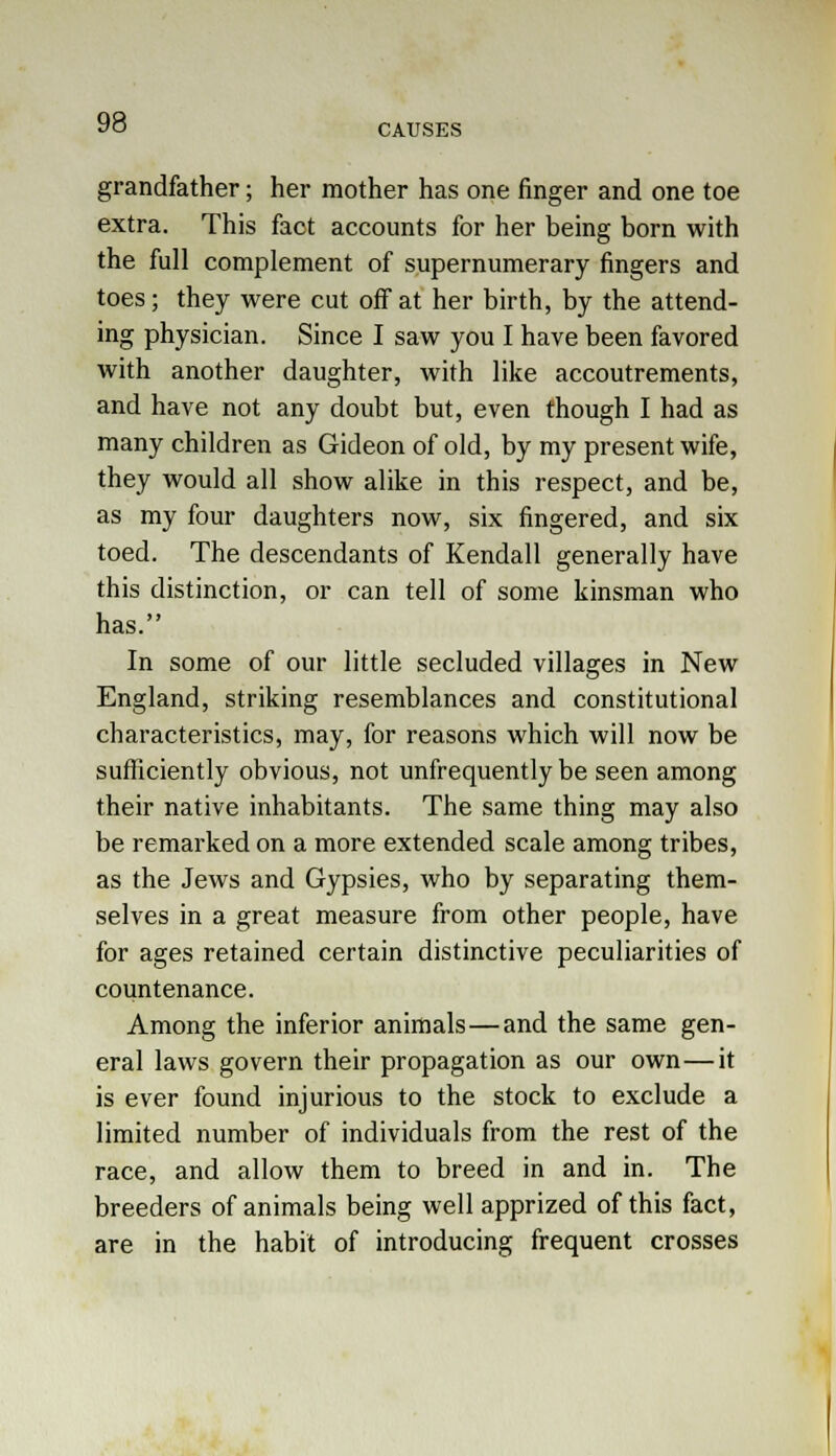 CAUSES grandfather; her mother has one finger and one toe extra. This faot accounts for her being born with the full complement of supernumerary fingers and toes; they were cut off at her birth, by the attend- ing physician. Since I saw you I have been favored with another daughter, with like accoutrements, and have not any doubt but, even though I had as many children as Gideon of old, by my present wife, they would all show alike in this respect, and be, as my four daughters now, six fingered, and six toed. The descendants of Kendall generally have this distinction, or can tell of some kinsman who has. In some of our little secluded villages in New England, striking resemblances and constitutional characteristics, may, for reasons which will now be sufficiently obvious, not unfrequently be seen among their native inhabitants. The same thing may also be remarked on a more extended scale among tribes, as the Jews and Gypsies, who by separating them- selves in a great measure from other people, have for ages retained certain distinctive peculiarities of countenance. Among the inferior animals—and the same gen- eral laws govern their propagation as our own—it is ever found injurious to the stock to exclude a limited number of individuals from the rest of the race, and allow them to breed in and in. The breeders of animals being well apprized of this fact, are in the habit of introducing frequent crosses