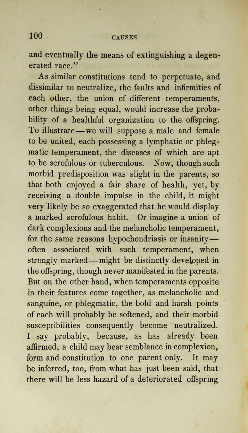 and eventually the means of extinguishing a degen- erated race. As similar constitutions tend to perpetuate, and dissimilar to neutralize, the faults and infirmities of each other, the union of different temperaments, other things being equal, would increase the proba- bility of a healthful organization to the offspring. To illustrate—we will suppose a male and female to be united, each possessing a lymphatic or phleg- matic temperament, the diseases of which are apt to be scrofulous or tuberculous. Now, though such morbid predisposition was slight in the parents, so that both enjoyed a fair share of health, yet, by receiving a double impulse in the child, it might very likely be so exaggerated that he would display a marked scrofulous habit. Or imagine a union of dark complexions and the melancholic temperament, for the same reasons hypochondriasis or insanity— often associated with such temperament, when strongly marked—might be distinctly developed in the offspring, though never manifested in the parents. But on the other hand, when temperaments opposite in their features come together, as melancholic and sanguine, or phlegmatic, the bold and harsh points of each will probably be softened, and their morbid susceptibilities consequently become neutralized. I say probably, because, as has already been affirmed, a child may bear semblance in complexion, form and constitution to one parent only. It may be inferred, too, from what has just been said, that there will be less hazard of a deteriorated offspring