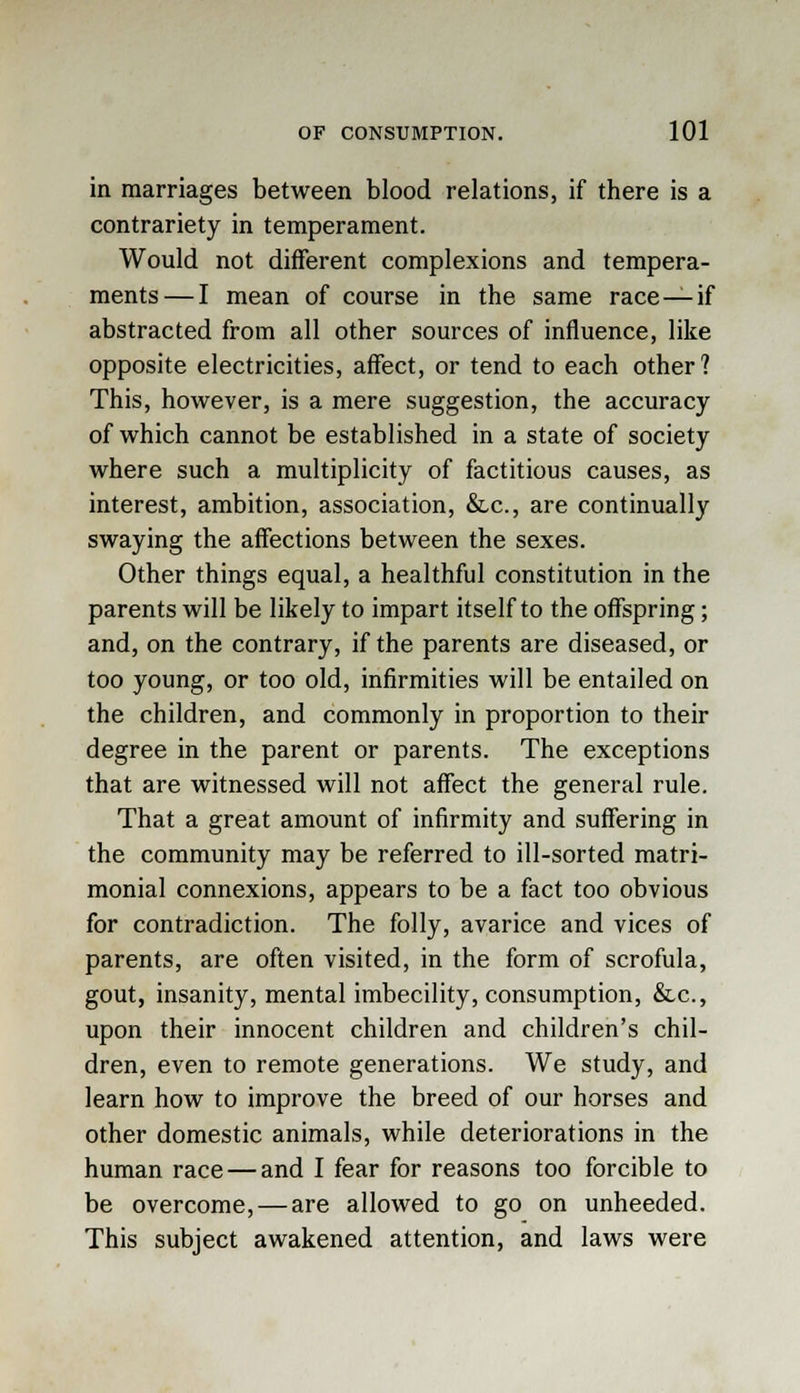 in marriages between blood relations, if there is a contrariety in temperament. Would not different complexions and tempera- ments— I mean of course in the same race — if abstracted from all other sources of influence, like opposite electricities, affect, or tend to each other? This, however, is a mere suggestion, the accuracy of which cannot be established in a state of society where such a multiplicity of factitious causes, as interest, ambition, association, &lc, are continually swaying the affections between the sexes. Other things equal, a healthful constitution in the parents will be likely to impart itself to the offspring; and, on the contrary, if the parents are diseased, or too young, or too old, infirmities will be entailed on the children, and commonly in proportion to their degree in the parent or parents. The exceptions that are witnessed will not affect the general rule. That a great amount of infirmity and suffering in the community may be referred to ill-sorted matri- monial connexions, appears to be a fact too obvious for contradiction. The folly, avarice and vices of parents, are often visited, in the form of scrofula, gout, insanity, mental imbecility, consumption, &.c, upon their innocent children and children's chil- dren, even to remote generations. We study, and learn how to improve the breed of our horses and other domestic animals, while deteriorations in the human race — and I fear for reasons too forcible to be overcome, — are allowed to go on unheeded. This subject awakened attention, and laws were