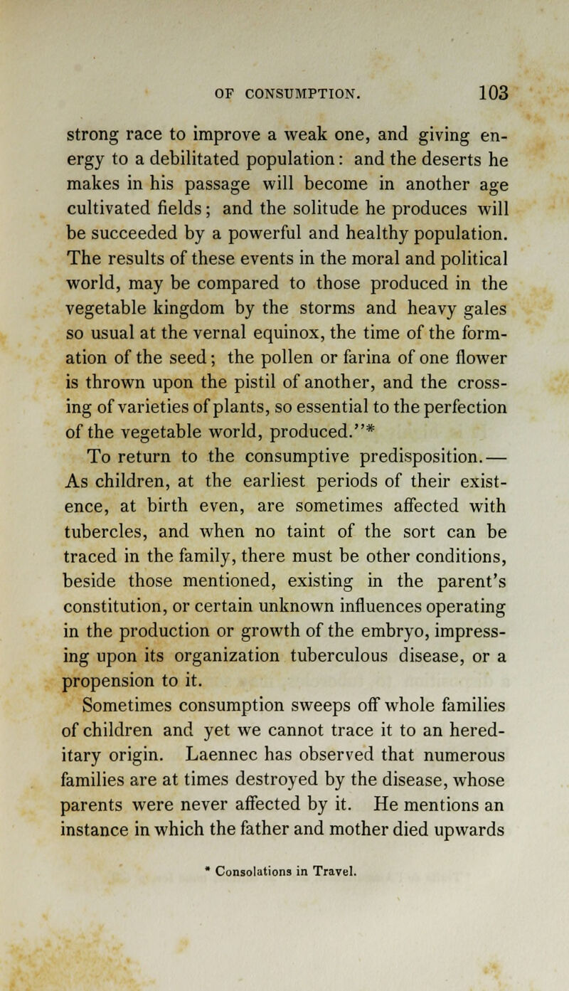 strong race to improve a weak one, and giving en- ergy to a debilitated population: and the deserts he makes in his passage will become in another age cultivated fields; and the solitude he produces will be succeeded by a powerful and healthy population. The results of these events in the moral and political world, may be compared to those produced in the vegetable kingdom by the storms and heavy gales so usual at the vernal equinox, the time of the form- ation of the seed; the pollen or farina of one flower is thrown upon the pistil of another, and the cross- ing of varieties of plants, so essential to the perfection of the vegetable world, produced.* To return to the consumptive predisposition.— As children, at the earliest periods of their exist- ence, at birth even, are sometimes affected with tubercles, and when no taint of the sort can be traced in the family, there must be other conditions, beside those mentioned, existing in the parent's constitution, or certain unknown influences operating in the production or growth of the embryo, impress- ing upon its organization tuberculous disease, or a propension to it. Sometimes consumption sweeps off whole families of children and yet we cannot trace it to an hered- itary origin. Laennec has observed that numerous families are at times destroyed by the disease, whose parents were never affected by it. He mentions an instance in which the father and mother died upwards * Consolations in Travel.