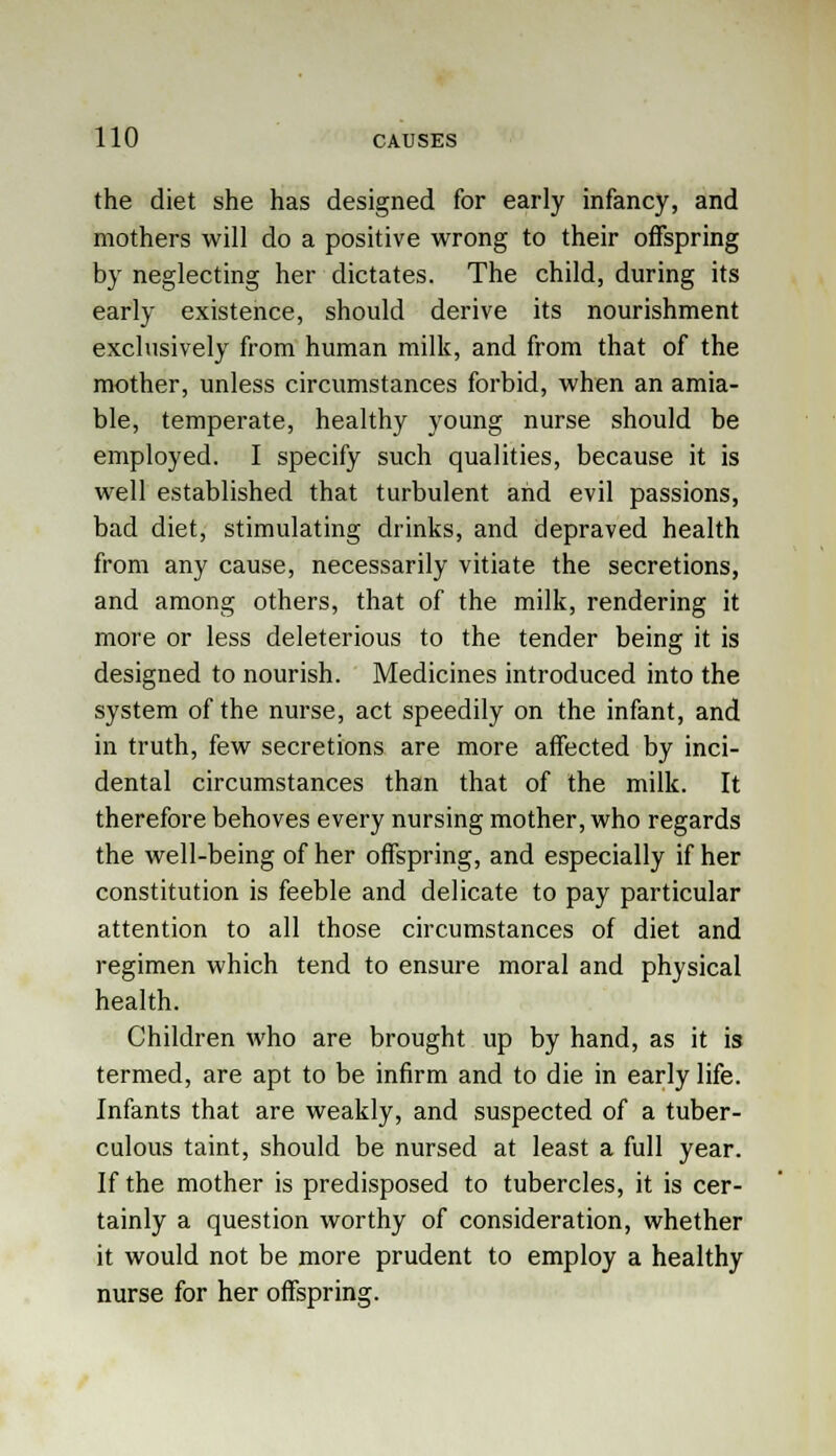 the diet she has designed for early infancy, and mothers will do a positive wrong to their offspring by neglecting her dictates. The child, during its early existence, should derive its nourishment exclusively from human milk, and from that of the mother, unless circumstances forbid, when an amia- ble, temperate, healthy young nurse should be employed. I specify such qualities, because it is well established that turbulent and evil passions, bad diet, stimulating drinks, and depraved health from any cause, necessarily vitiate the secretions, and among others, that of the milk, rendering it more or less deleterious to the tender being it is designed to nourish. Medicines introduced into the system of the nurse, act speedily on the infant, and in truth, few secretions are more affected by inci- dental circumstances than that of the milk. It therefore behoves every nursing mother, who regards the well-being of her offspring, and especially if her constitution is feeble and delicate to pay particular attention to all those circumstances of diet and regimen which tend to ensure moral and physical health. Children who are brought up by hand, as it is termed, are apt to be infirm and to die in early life. Infants that are weakly, and suspected of a tuber- culous taint, should be nursed at least a full year. If the mother is predisposed to tubercles, it is cer- tainly a question worthy of consideration, whether it would not be more prudent to employ a healthy nurse for her offspring.