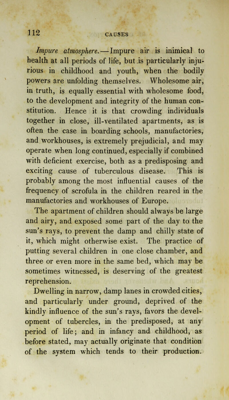 Impure atmosphere. — Impure air is inimical to health at all periods of life, but .is particularly inju- rious in childhood and youth, when the bodily powers are unfolding themselves. Wholesome air, in truth, is equally essential with wholesome food, to the development and integrity of the human con- stitution. Hence it is that crowding individuals together in close, ill-ventilated apartments, as is often the case in boarding schools, manufactories, and workhouses, is extremely prejudicial, and may operate when long continued, especially if combined with deficient exercise, both as a predisposing and exciting cause of tuberculous disease. This is probably among the most influential causes of the frequency of scrofula in the children reared in the manufactories and workhouses of Europe. The apartment of children should always be large and airy, and exposed some part of the day to the sun's rays, to prevent the damp and chilly state of it, which might otherwise exist. The practice of putting several children in one close chamber, and three or even more in the same bed, which may be sometimes witnessed, is deserving of the greatest reprehension. Dwelling in narrow, damp lanes in crowded cities, and particularly under ground, deprived of the kindly influence of the sun's rays, favors the devel- opment of tubercles, in the predisposed, at any period of life; and in infancy and childhood, as before stated, may actually originate that condition of the system which tends to their production.