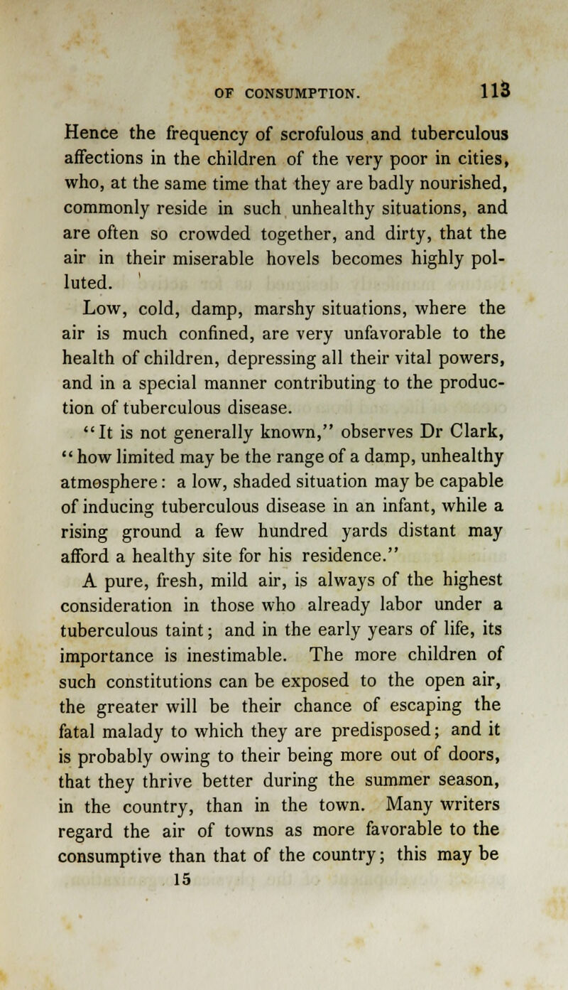 US Hence the frequency of scrofulous and tuberculous affections in the children of the very poor in cities, who, at the same time that they are badly nourished, commonly reside in such unhealthy situations, and are often so crowded together, and dirty, that the air in their miserable hovels becomes highly pol- luted. Low, cold, damp, marshy situations, where the air is much confined, are very unfavorable to the health of children, depressing all their vital powers, and in a special manner contributing to the produc- tion of tuberculous disease. It is not generally known, observes Dr Clark,  how limited may be the range of a damp, unhealthy atmosphere: a low, shaded situation may be capable of inducing tuberculous disease in an infant, while a rising ground a few hundred yards distant may afford a healthy site for his residence. A pure, fresh, mild air, is always of the highest consideration in those who already labor under a tuberculous taint; and in the early years of life, its importance is inestimable. The more children of such constitutions can be exposed to the open air, the greater will be their chance of escaping the fatal malady to which they are predisposed; and it is probably owing to their being more out of doors, that they thrive better during the summer season, in the country, than in the town. Many writers regard the air of towns as more favorable to the consumptive than that of the country; this may be 15