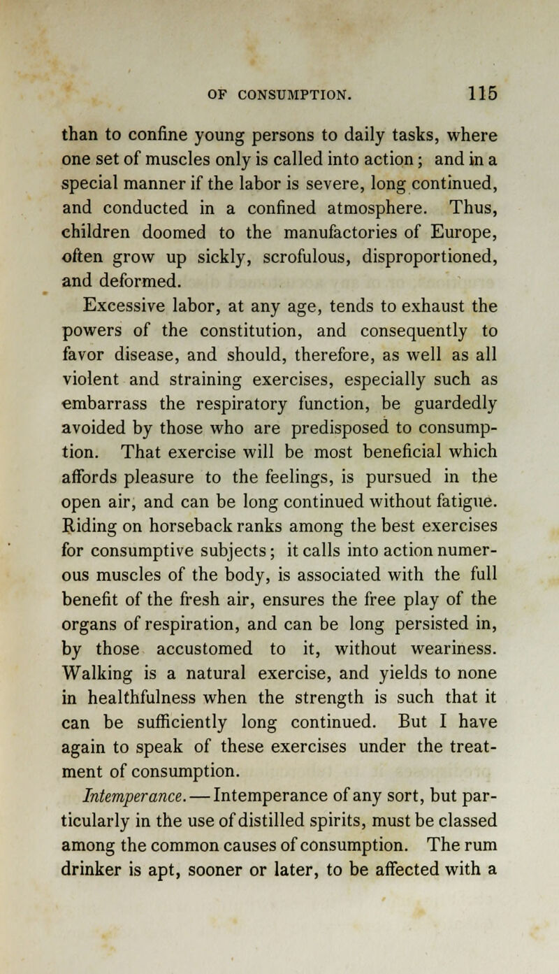 than to confine young persons to daily tasks, where one set of muscles only is called into action; and in a special manner if the labor is severe, long continued, and conducted in a confined atmosphere. Thus, children doomed to the manufactories of Europe, often grow up sickly, scrofulous, disproportioned, and deformed. Excessive labor, at any age, tends to exhaust the powers of the constitution, and consequently to favor disease, and should, therefore, as well as all violent and straining exercises, especially such as embarrass the respiratory function, be guardedly avoided by those who are predisposed to consump- tion. That exercise will be most beneficial which affords pleasure to the feelings, is pursued in the open air, and can be long continued without fatigue. Riding on horseback ranks among the best exercises for consumptive subjects; it calls into action numer- ous muscles of the body, is associated with the full benefit of the fresh air, ensures the free play of the organs of respiration, and can be long persisted in, by those accustomed to it, without weariness. Walking is a natural exercise, and yields to none in healthfulness when the strength is such that it can be sufficiently long continued. But I have again to speak of these exercises under the treat- ment of consumption. Intemperance. — Intemperance of any sort, but par- ticularly in the use of distilled spirits, must be classed among the common causes of consumption. The rum drinker is apt, sooner or later, to be affected with a