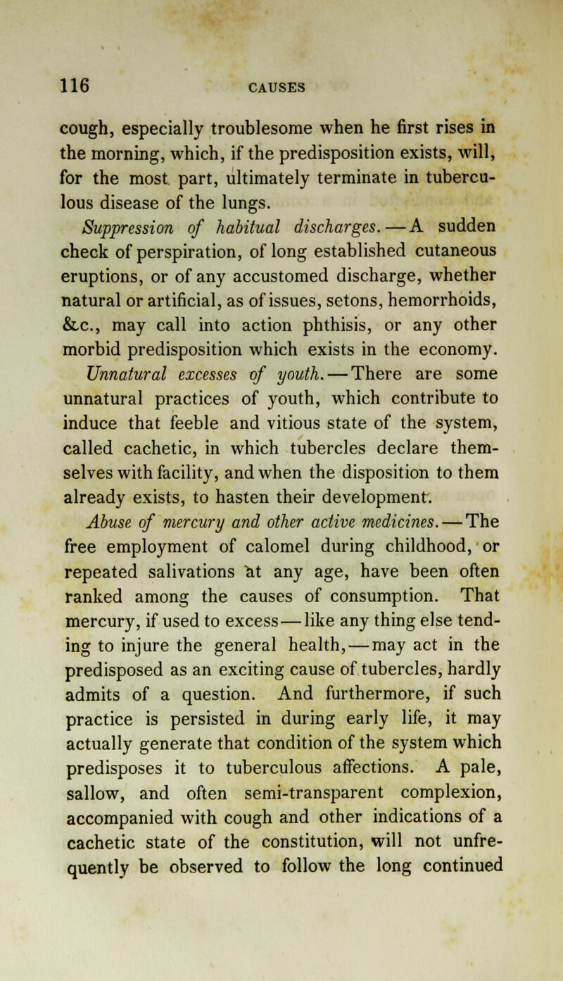 cough, especially troublesome when he first rises in the morning, which, if the predisposition exists, will, for the most part, ultimately terminate in tubercu- lous disease of the lungs. Suppression of habitual discharges.—A sudden check of perspiration, of long established cutaneous eruptions, or of any accustomed discharge, whether natural or artificial, as of issues, setons, hemorrhoids, &.c, may call into action phthisis, or any other morbid predisposition which exists in the economy. Unnatural excesses of youth. — There are some unnatural practices of youth, which contribute to induce that feeble and vitious state of the system, called cachetic, in which tubercles declare them- selves with facility, and when the disposition to them already exists, to hasten their development. Abuse of mercury and other active medicines. — The free employment of calomel during childhood,' or repeated salivations cit any age, have been often ranked among the causes of consumption. That mercury, if used to excess — like any thing else tend- ing to injure the general health, — may act in the predisposed as an exciting cause of tubercles, hardly admits of a question. And furthermore, if such practice is persisted in during early life, it may actually generate that condition of the system which predisposes it to tuberculous affections. A pale, sallow, and often semi-transparent complexion, accompanied with cough and other indications of a cachetic state of the constitution, will not unfre- quently be observed to follow the long continued