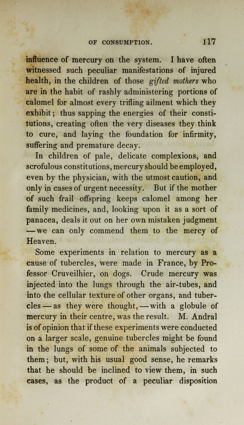 influence of mercury on the system. I have often witnessed such peculiar manifestations of injured health, in the children of those gifted mothers who are in the habit of rashly administering portions of calomel for almost every trifling ailment which they exhibit; thus sapping the energies of their consti- tutions, creating often the very diseases they think to cure, and laying the foundation for infirmity, suffering and premature decay. In children of pale, delicate complexions, and scrofulous constitutions, mercury should be employed, even by the physician, with the utmost caution, and only in cases of urgent necessity. But if the mother of such frail offspring keeps calomel among her family medicines, and, looking upon it as a sort of panacea, deals it out on her own mistaken judgment — we can only commend them to the mercy of Heaven. Some experiments in relation to mercury as a cause of tubercles, were made in France, by Pro- fessor Cruveilhier, on dogs. Crude mercury was injected into the lungs through the air-tubes, and into the cellular texture of other organs, and tuber- cles— as they were thought,—with a globule of mercury in their centre, was the result. M. Andral is of opinion that if these experiments were conducted on a larger scale, genuine tubercles might be found in the lungs of some of the animals subjected to them; but, with his usual good sense, he remarks that he should be inclined to view them, in such cases, as the product of a peculiar disposition