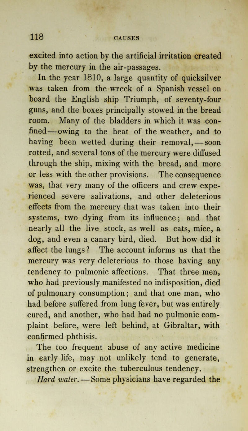 excited into action by the artificial irritation created by the mercury in the air-passages. In the year 1810, a large quantity of quicksilver was taken from the wreck of a Spanish vessel on board the English ship Triumph, of seventy-four guns, and the boxes principally stowed in the bread room. Many of the bladders in which it was con- fined— owing to the heat of the weather, and to having been wetted during their removal, — soon rotted, and several tons of the mercury were diffused through the ship, mixing with the bread, and more or less with the other provisions. The consequence was, that very many of the officers and crew expe- rienced severe salivations, and other deleterious effects from the mercury that was taken into their systems, two dying from its influence; and that nearly all the live stock, as well as cats, mice, a dog, and even a canary bird, died. But how did it affect the lungs ? The account informs us that the mercury was very deleterious to those having any tendency to pulmonic affections. That three men, who had previously manifested no indisposition, died of pulmonary consumption; and that one man, who had before suffered from lung fever, but was entirely cured, and another, who had had no pulmonic com- plaint before, were left behind, at Gibraltar, with confirmed phthisis. The too frequent abuse of any active medicine in early life, may not unlikely tend to generate, strengthen or excite the tuberculous tendency. Hard water. — Some physicians have regarded the