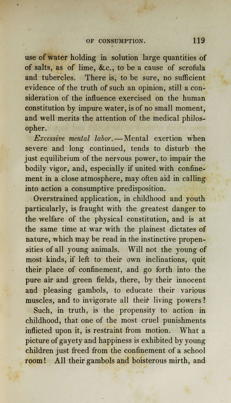 use of water holding in solution large quantities of of salts, as of lime, &c, to be a cause of scrofula and tubercles. There is, to be sure, no sufficient evidence of the truth of such an opinion, still a con- sideration of the influence exercised on the human constitution by impure water, is of no small moment, and well merits the attention of the medical philos- opher. Excessive mental labor. — Mental exertion when severe and long continued, tends to disturb the just equilibrium of the nervous power, to impair the bodily vigor, and, especially if united with confine- ment in a close atmosphere, may often aid in calling into action a consumptive predisposition. Overstrained application, in childhood and youth particularly, is fraught with the greatest danger to the welfare of the physical constitution, and is at the same time at war with the plainest dictates of nature, which may be read in the instinctive propen- sities of all young animals. Will not the young of most kinds, if left to their own inclinations, quit their place of confinement, and go forth into the pure air and green fields, there, by their innocent and pleasing gambols, to educate their various muscles, and to invigorate all their living powers? Such, in truth, is the propensity to action in childhood, that one of the most cruel punishments inflicted upon it, is restraint from motion. What a picture of gayety and happiness is exhibited by young children just freed from the confinement of a school room! All their gambols and boisterous mirth, and