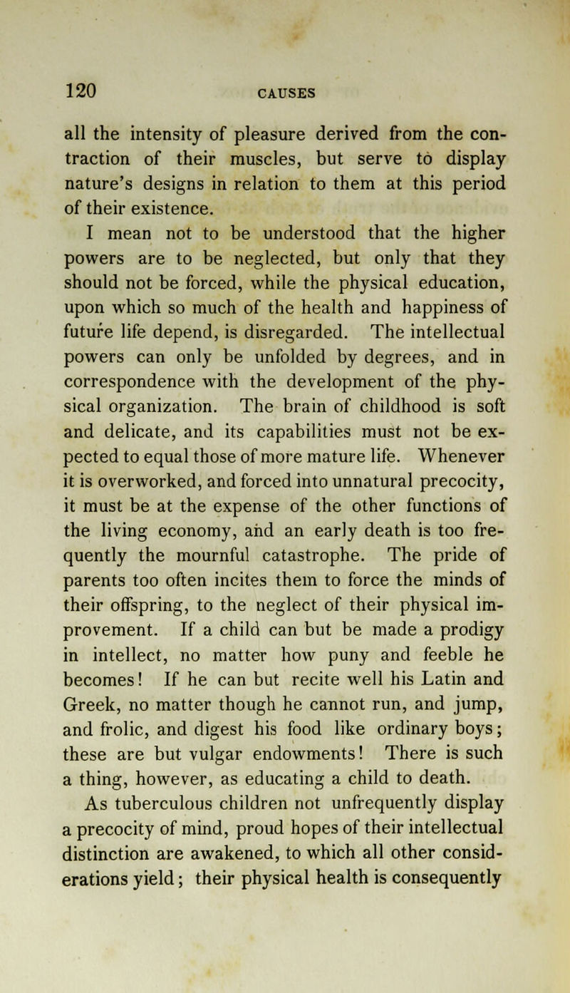 all the intensity of pleasure derived from the con- traction of their muscles, but serve to display nature's designs in relation to them at this period of their existence. I mean not to be understood that the higher powers are to be neglected, but only that they should not be forced, while the physical education, upon which so much of the health and happiness of future life depend, is disregarded. The intellectual powers can only be unfolded by degrees, and in correspondence with the development of the phy- sical organization. The brain of childhood is soft and delicate, and its capabilities must not be ex- pected to equal those of more mature life. Whenever it is overworked, and forced into unnatural precocity, it must be at the expense of the other functions of the living economy, and an early death is too fre- quently the mournful catastrophe. The pride of parents too often incites them to force the minds of their offspring, to the neglect of their physical im- provement. If a child can but be made a prodigy in intellect, no matter how puny and feeble he becomes! If he can but recite well his Latin and Greek, no matter though he cannot run, and jump, and frolic, and digest his food like ordinary boys; these are but vulgar endowments! There is such a thing, however, as educating a child to death. As tuberculous children not unfrequently display a precocity of mind, proud hopes of their intellectual distinction are awakened, to which all other consid- erations yield; their physical health is consequently
