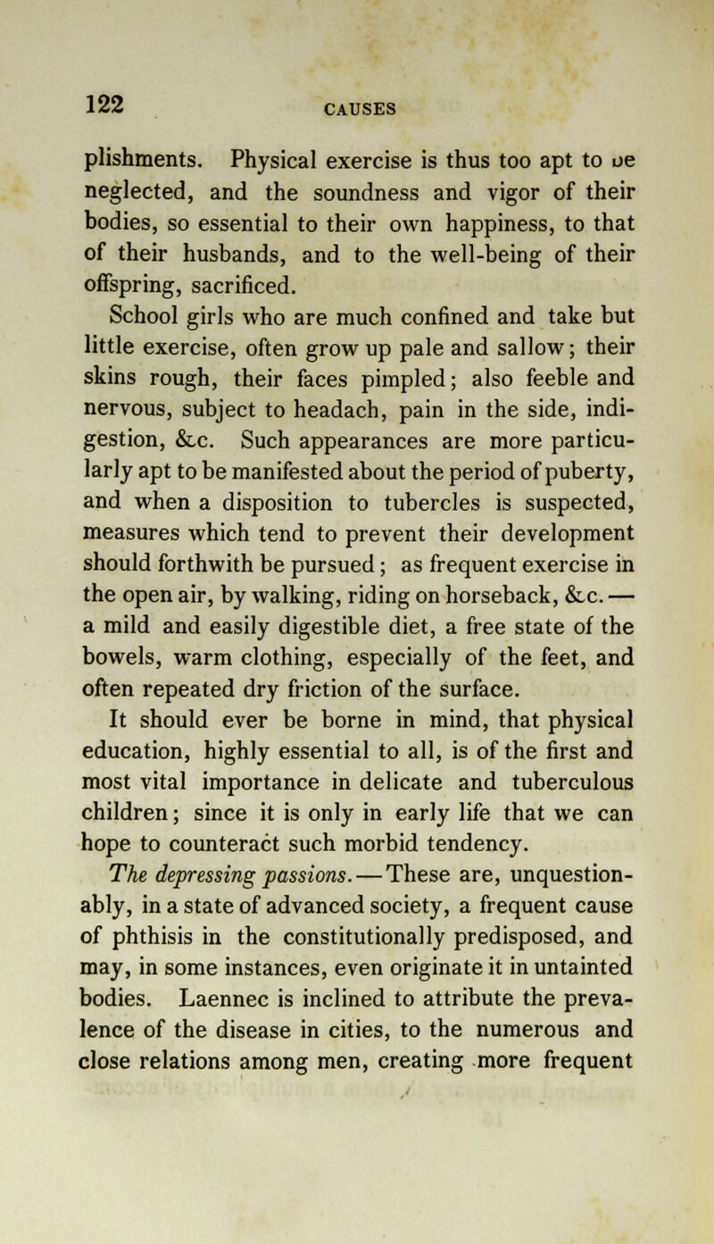 plishments. Physical exercise is thus too apt to ue neglected, and the soundness and vigor of their bodies, so essential to their own happiness, to that of their husbands, and to the well-being of their offspring, sacrificed. School girls who are much confined and take but little exercise, often grow up pale and sallow; their skins rough, their faces pimpled; also feeble and nervous, subject to headach, pain in the side, indi- gestion, &c. Such appearances are more particu- larly apt to be manifested about the period of puberty, and when a disposition to tubercles is suspected, measures which tend to prevent their development should forthwith be pursued; as frequent exercise in the open air, by walking, riding on horseback, &c. — a mild and easily digestible diet, a free state of the bowels, warm clothing, especially of the feet, and often repeated dry friction of the surface. It should ever be borne in mind, that physical education, highly essential to all, is of the first and most vital importance in delicate and tuberculous children; since it is only in early life that we can hope to counteract such morbid tendency. The depressing passions. — These are, unquestion- ably, in a state of advanced society, a frequent cause of phthisis in the constitutionally predisposed, and may, in some instances, even originate it in untainted bodies. Laennec is inclined to attribute the preva- lence of the disease in cities, to the numerous and close relations among men, creating more frequent
